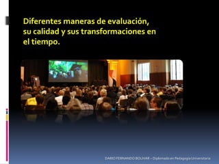 DARIO FERNANDO BOLIVAR – Diplomado en Pedagogía Universitaria
Diferentes maneras de evaluación,
su calidad y sus transformaciones en
el tiempo.
 