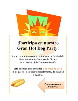¡Participa en nuestro
     Gran Hot Dog Party!
Ven y celebra junto con los estudiantes y facultad del
       Departamento de Sistemas de Oficina
        de su Actividad de Confraternización


  Esta actividad será el martes 8 de mayo de 2012
en los pasillos de nuestro departamento, de 10:00am
                     a 12:00m.



                                 ¡Contamos con tu
                                    asistencia!
 
