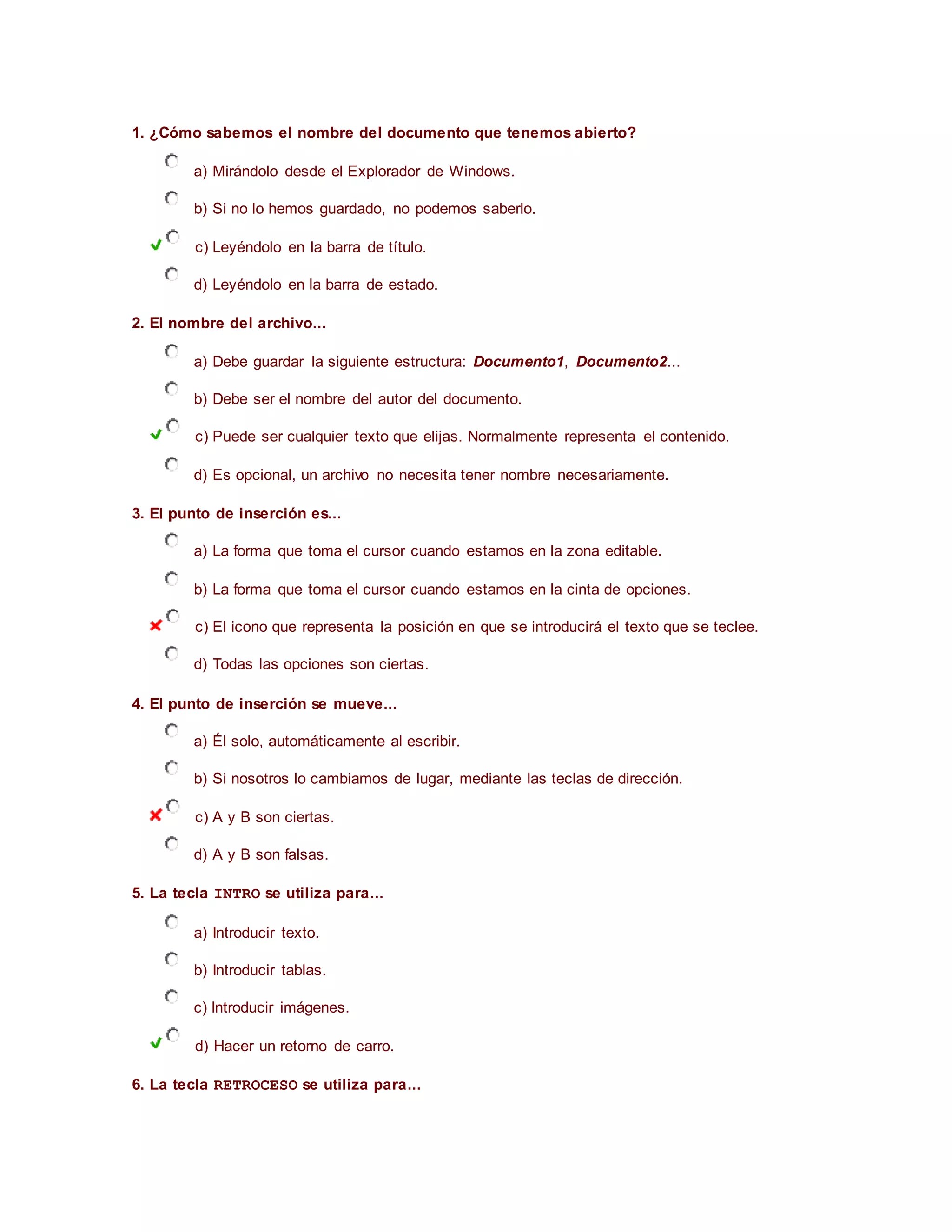 1. ¿Cómo sabemos el nombre del documento que tenemos abierto?
a) Mirándolo desde el Explorador de Windows.
b) Si no lo hemos guardado, no podemos saberlo.
c) Leyéndolo en la barra de título.
d) Leyéndolo en la barra de estado.
2. El nombre del archivo...
a) Debe guardar la siguiente estructura: Documento1, Documento2...
b) Debe ser el nombre del autor del documento.
c) Puede ser cualquier texto que elijas. Normalmente representa el contenido.
d) Es opcional, un archivo no necesita tener nombre necesariamente.
3. El punto de inserción es...
a) La forma que toma el cursor cuando estamos en la zona editable.
b) La forma que toma el cursor cuando estamos en la cinta de opciones.
c) El icono que representa la posición en que se introducirá el texto que se teclee.
d) Todas las opciones son ciertas.
4. El punto de inserción se mueve...
a) Él solo, automáticamente al escribir.
b) Si nosotros lo cambiamos de lugar, mediante las teclas de dirección.
c) A y B son ciertas.
d) A y B son falsas.
5. La tecla INTRO se utiliza para...
a) Introducir texto.
b) Introducir tablas.
c) Introducir imágenes.
d) Hacer un retorno de carro.
6. La tecla RETROCESO se utiliza para...
 