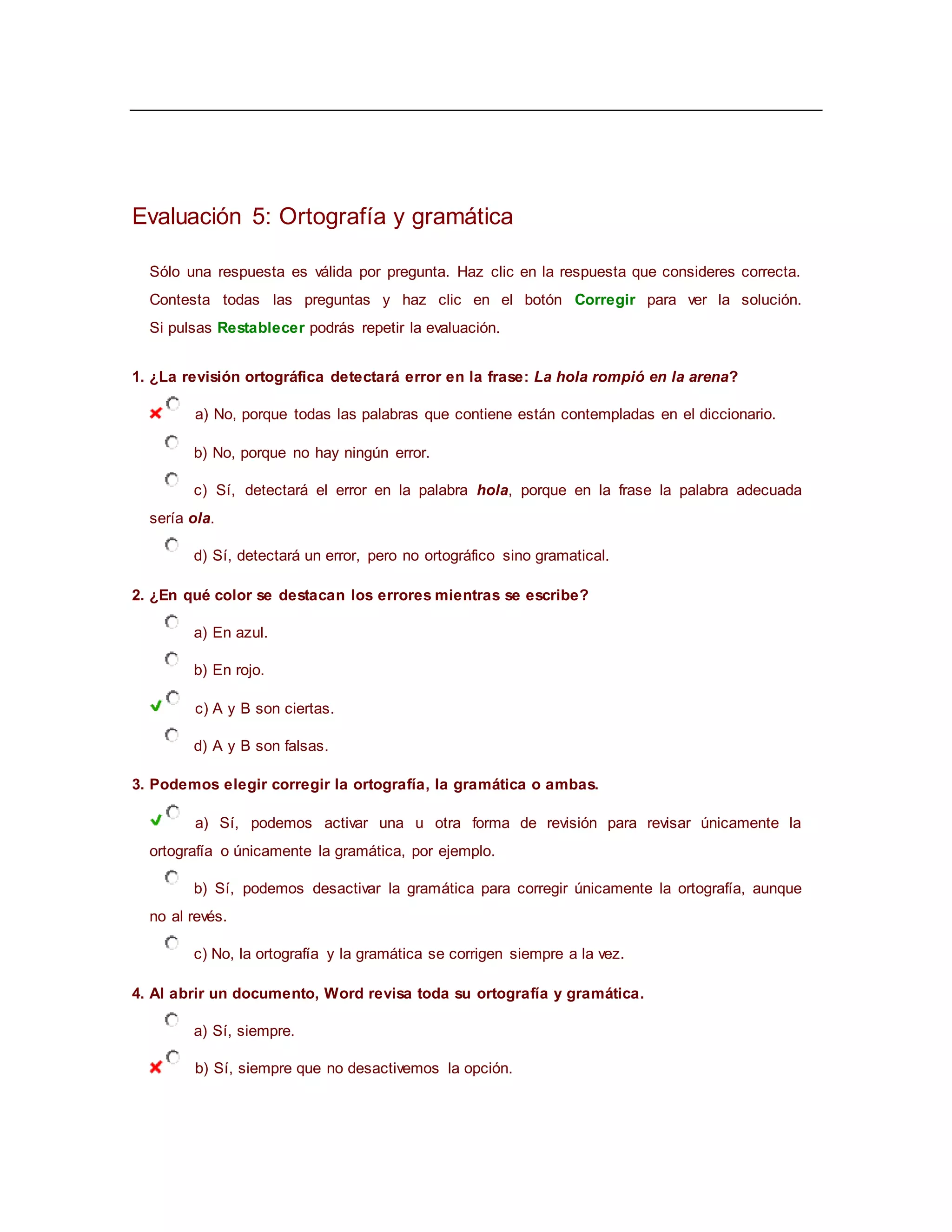 Evaluación 5: Ortografía y gramática
Sólo una respuesta es válida por pregunta. Haz clic en la respuesta que consideres correcta.
Contesta todas las preguntas y haz clic en el botón Corregir para ver la solución.
Si pulsas Restablecer podrás repetir la evaluación.
1. ¿La revisión ortográfica detectará error en la frase: La hola rompió en la arena?
a) No, porque todas las palabras que contiene están contempladas en el diccionario.
b) No, porque no hay ningún error.
c) Sí, detectará el error en la palabra hola, porque en la frase la palabra adecuada
sería ola.
d) Sí, detectará un error, pero no ortográfico sino gramatical.
2. ¿En qué color se destacan los errores mientras se escribe?
a) En azul.
b) En rojo.
c) A y B son ciertas.
d) A y B son falsas.
3. Podemos elegir corregir la ortografía, la gramática o ambas.
a) Sí, podemos activar una u otra forma de revisión para revisar únicamente la
ortografía o únicamente la gramática, por ejemplo.
b) Sí, podemos desactivar la gramática para corregir únicamente la ortografía, aunque
no al revés.
c) No, la ortografía y la gramática se corrigen siempre a la vez.
4. Al abrir un documento, Word revisa toda su ortografía y gramática.
a) Sí, siempre.
b) Sí, siempre que no desactivemos la opción.
 