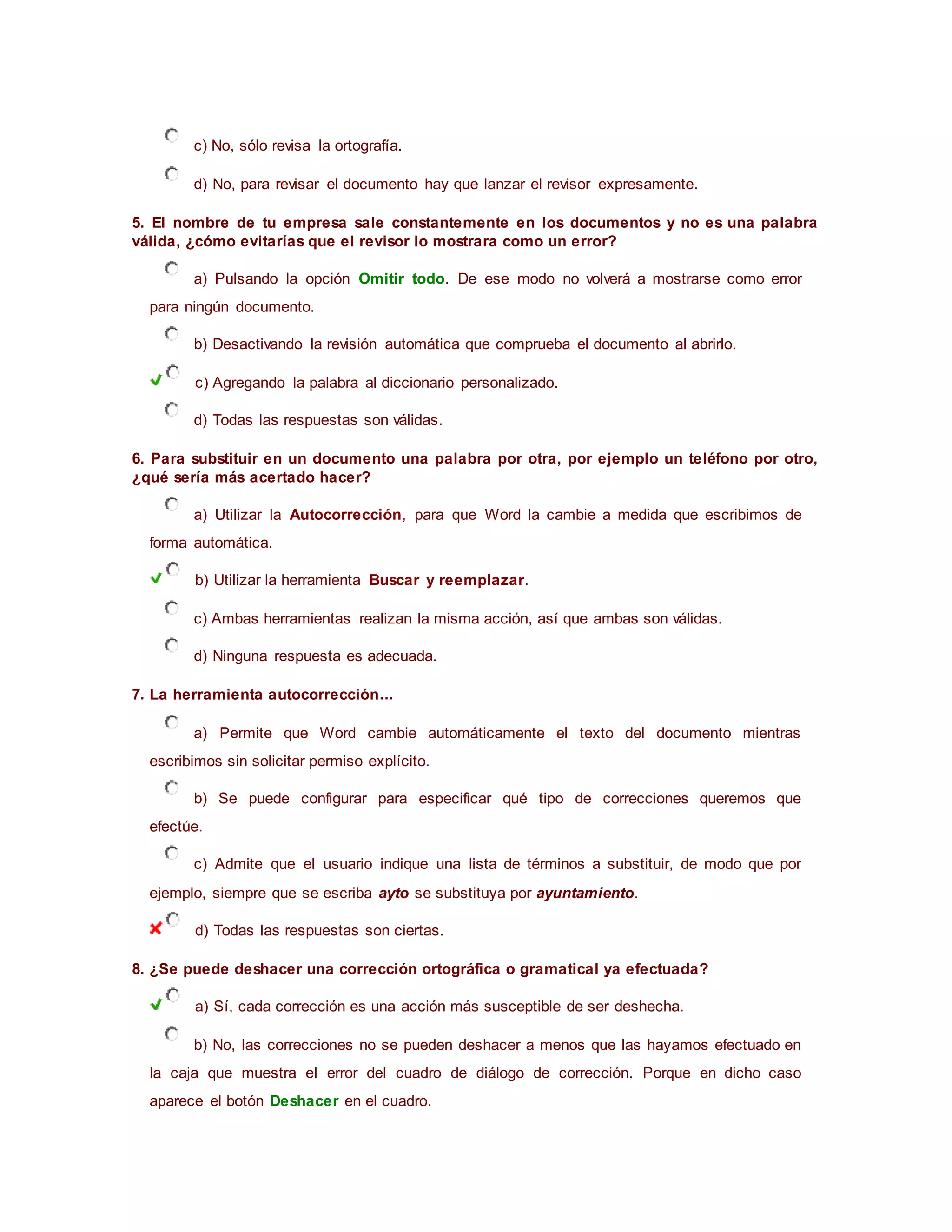 c) No, sólo revisa la ortografía.
d) No, para revisar el documento hay que lanzar el revisor expresamente.
5. El nombre de tu empresa sale constantemente en los documentos y no es una palabra
válida, ¿cómo evitarías que el revisor lo mostrara como un error?
a) Pulsando la opción Omitir todo. De ese modo no volverá a mostrarse como error
para ningún documento.
b) Desactivando la revisión automática que comprueba el documento al abrirlo.
c) Agregando la palabra al diccionario personalizado.
d) Todas las respuestas son válidas.
6. Para substituir en un documento una palabra por otra, por ejemplo un teléfono por otro,
¿qué sería más acertado hacer?
a) Utilizar la Autocorrección, para que Word la cambie a medida que escribimos de
forma automática.
b) Utilizar la herramienta Buscar y reemplazar.
c) Ambas herramientas realizan la misma acción, así que ambas son válidas.
d) Ninguna respuesta es adecuada.
7. La herramienta autocorrección...
a) Permite que Word cambie automáticamente el texto del documento mientras
escribimos sin solicitar permiso explícito.
b) Se puede configurar para especificar qué tipo de correcciones queremos que
efectúe.
c) Admite que el usuario indique una lista de términos a substituir, de modo que por
ejemplo, siempre que se escriba ayto se substituya por ayuntamiento.
d) Todas las respuestas son ciertas.
8. ¿Se puede deshacer una corrección ortográfica o gramatical ya efectuada?
a) Sí, cada corrección es una acción más susceptible de ser deshecha.
b) No, las correcciones no se pueden deshacer a menos que las hayamos efectuado en
la caja que muestra el error del cuadro de diálogo de corrección. Porque en dicho caso
aparece el botón Deshacer en el cuadro.
 
