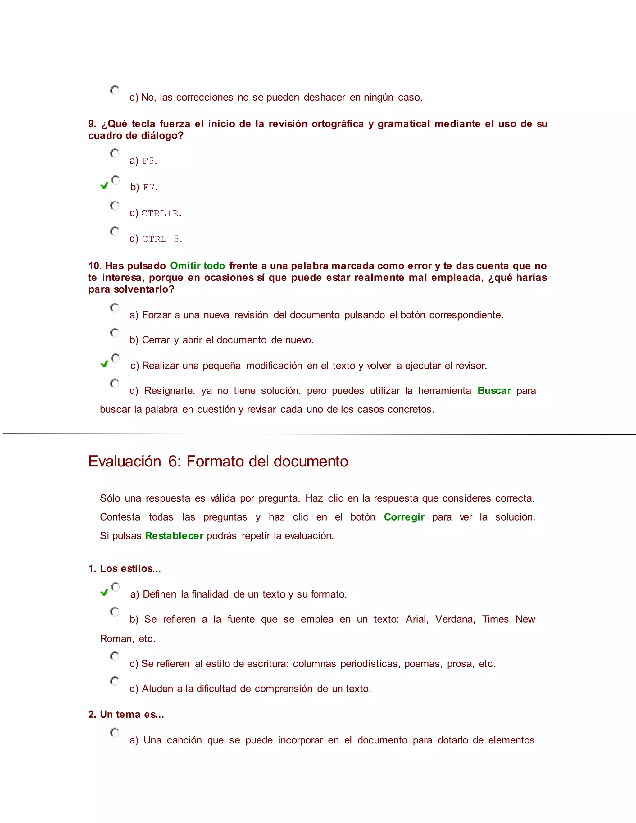 c) No, las correcciones no se pueden deshacer en ningún caso.
9. ¿Qué tecla fuerza el inicio de la revisión ortográfica y gramatical mediante el uso de su
cuadro de diálogo?
a) F5.
b) F7.
c) CTRL+R.
d) CTRL+5.
10. Has pulsado Omitir todo frente a una palabra marcada como error y te das cuenta que no
te interesa, porque en ocasiones sí que puede estar realmente mal empleada, ¿qué harías
para solventarlo?
a) Forzar a una nueva revisión del documento pulsando el botón correspondiente.
b) Cerrar y abrir el documento de nuevo.
c) Realizar una pequeña modificación en el texto y volver a ejecutar el revisor.
d) Resignarte, ya no tiene solución, pero puedes utilizar la herramienta Buscar para
buscar la palabra en cuestión y revisar cada uno de los casos concretos.
Evaluación 6: Formato del documento
Sólo una respuesta es válida por pregunta. Haz clic en la respuesta que consideres correcta.
Contesta todas las preguntas y haz clic en el botón Corregir para ver la solución.
Si pulsas Restablecer podrás repetir la evaluación.
1. Los estilos...
a) Definen la finalidad de un texto y su formato.
b) Se refieren a la fuente que se emplea en un texto: Arial, Verdana, Times New
Roman, etc.
c) Se refieren al estilo de escritura: columnas periodísticas, poemas, prosa, etc.
d) Aluden a la dificultad de comprensión de un texto.
2. Un tema es...
a) Una canción que se puede incorporar en el documento para dotarlo de elementos
 