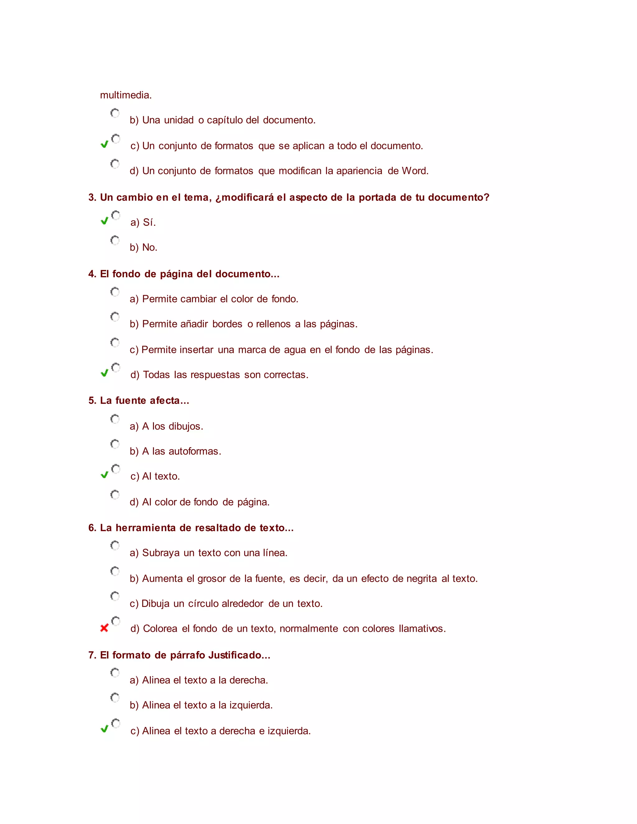 multimedia.
b) Una unidad o capítulo del documento.
c) Un conjunto de formatos que se aplican a todo el documento.
d) Un conjunto de formatos que modifican la apariencia de Word.
3. Un cambio en el tema, ¿modificará el aspecto de la portada de tu documento?
a) Sí.
b) No.
4. El fondo de página del documento...
a) Permite cambiar el color de fondo.
b) Permite añadir bordes o rellenos a las páginas.
c) Permite insertar una marca de agua en el fondo de las páginas.
d) Todas las respuestas son correctas.
5. La fuente afecta...
a) A los dibujos.
b) A las autoformas.
c) Al texto.
d) Al color de fondo de página.
6. La herramienta de resaltado de texto...
a) Subraya un texto con una línea.
b) Aumenta el grosor de la fuente, es decir, da un efecto de negrita al texto.
c) Dibuja un círculo alrededor de un texto.
d) Colorea el fondo de un texto, normalmente con colores llamativos.
7. El formato de párrafo Justificado...
a) Alinea el texto a la derecha.
b) Alinea el texto a la izquierda.
c) Alinea el texto a derecha e izquierda.
 