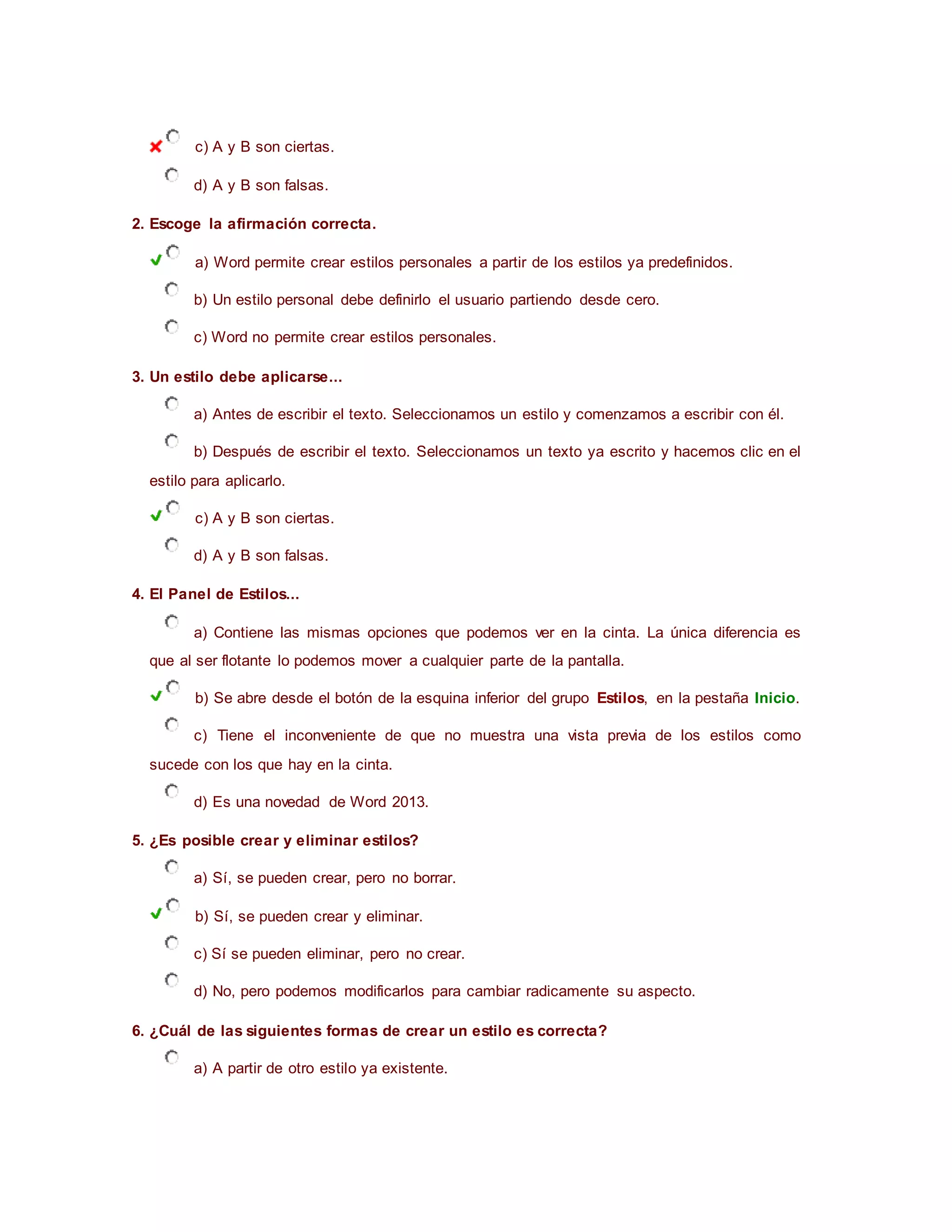 c) A y B son ciertas.
d) A y B son falsas.
2. Escoge la afirmación correcta.
a) Word permite crear estilos personales a partir de los estilos ya predefinidos.
b) Un estilo personal debe definirlo el usuario partiendo desde cero.
c) Word no permite crear estilos personales.
3. Un estilo debe aplicarse...
a) Antes de escribir el texto. Seleccionamos un estilo y comenzamos a escribir con él.
b) Después de escribir el texto. Seleccionamos un texto ya escrito y hacemos clic en el
estilo para aplicarlo.
c) A y B son ciertas.
d) A y B son falsas.
4. El Panel de Estilos...
a) Contiene las mismas opciones que podemos ver en la cinta. La única diferencia es
que al ser flotante lo podemos mover a cualquier parte de la pantalla.
b) Se abre desde el botón de la esquina inferior del grupo Estilos, en la pestaña Inicio.
c) Tiene el inconveniente de que no muestra una vista previa de los estilos como
sucede con los que hay en la cinta.
d) Es una novedad de Word 2013.
5. ¿Es posible crear y eliminar estilos?
a) Sí, se pueden crear, pero no borrar.
b) Sí, se pueden crear y eliminar.
c) Sí se pueden eliminar, pero no crear.
d) No, pero podemos modificarlos para cambiar radicamente su aspecto.
6. ¿Cuál de las siguientes formas de crear un estilo es correcta?
a) A partir de otro estilo ya existente.
 