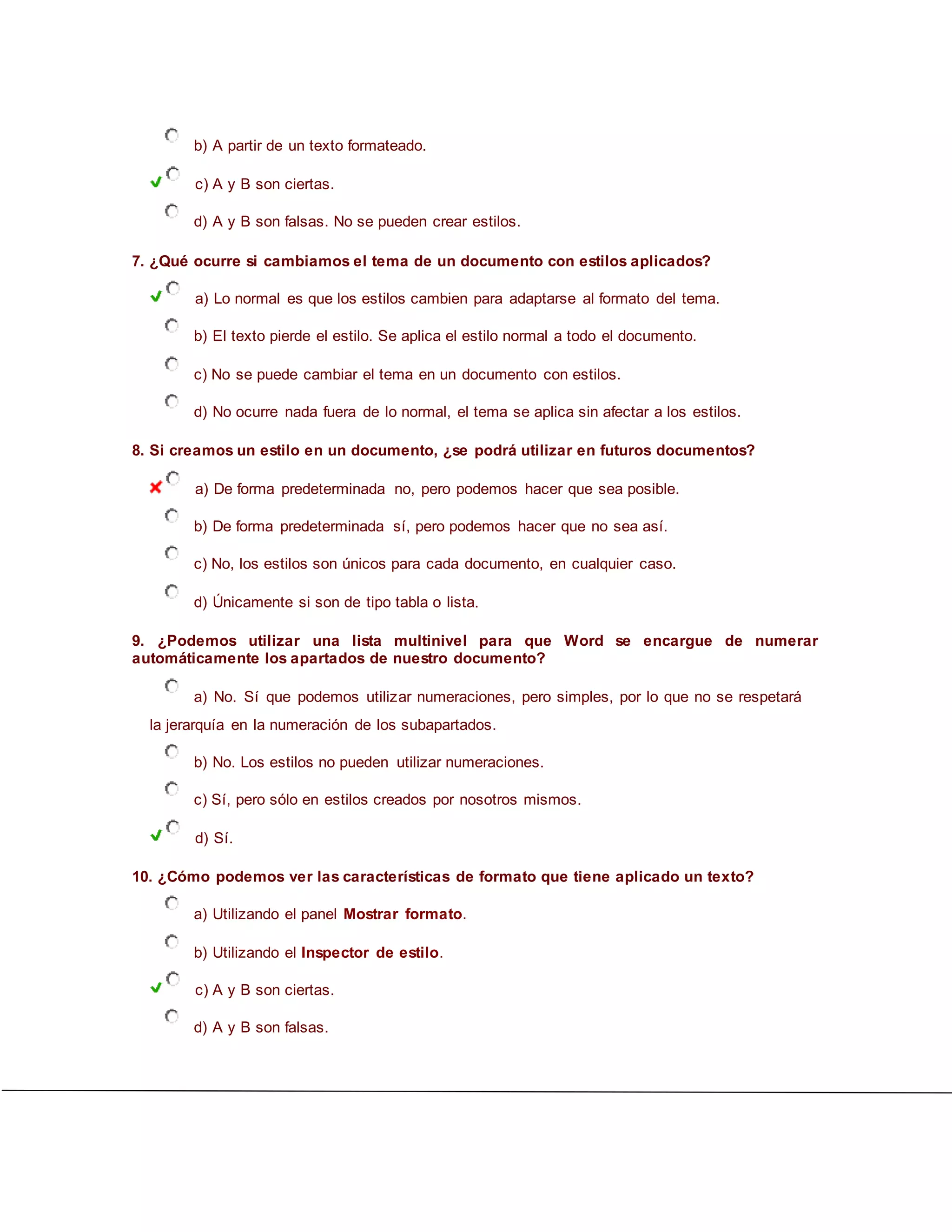 b) A partir de un texto formateado.
c) A y B son ciertas.
d) A y B son falsas. No se pueden crear estilos.
7. ¿Qué ocurre si cambiamos el tema de un documento con estilos aplicados?
a) Lo normal es que los estilos cambien para adaptarse al formato del tema.
b) El texto pierde el estilo. Se aplica el estilo normal a todo el documento.
c) No se puede cambiar el tema en un documento con estilos.
d) No ocurre nada fuera de lo normal, el tema se aplica sin afectar a los estilos.
8. Si creamos un estilo en un documento, ¿se podrá utilizar en futuros documentos?
a) De forma predeterminada no, pero podemos hacer que sea posible.
b) De forma predeterminada sí, pero podemos hacer que no sea así.
c) No, los estilos son únicos para cada documento, en cualquier caso.
d) Únicamente si son de tipo tabla o lista.
9. ¿Podemos utilizar una lista multinivel para que Word se encargue de numerar
automáticamente los apartados de nuestro documento?
a) No. Sí que podemos utilizar numeraciones, pero simples, por lo que no se respetará
la jerarquía en la numeración de los subapartados.
b) No. Los estilos no pueden utilizar numeraciones.
c) Sí, pero sólo en estilos creados por nosotros mismos.
d) Sí.
10. ¿Cómo podemos ver las características de formato que tiene aplicado un texto?
a) Utilizando el panel Mostrar formato.
b) Utilizando el Inspector de estilo.
c) A y B son ciertas.
d) A y B son falsas.
 