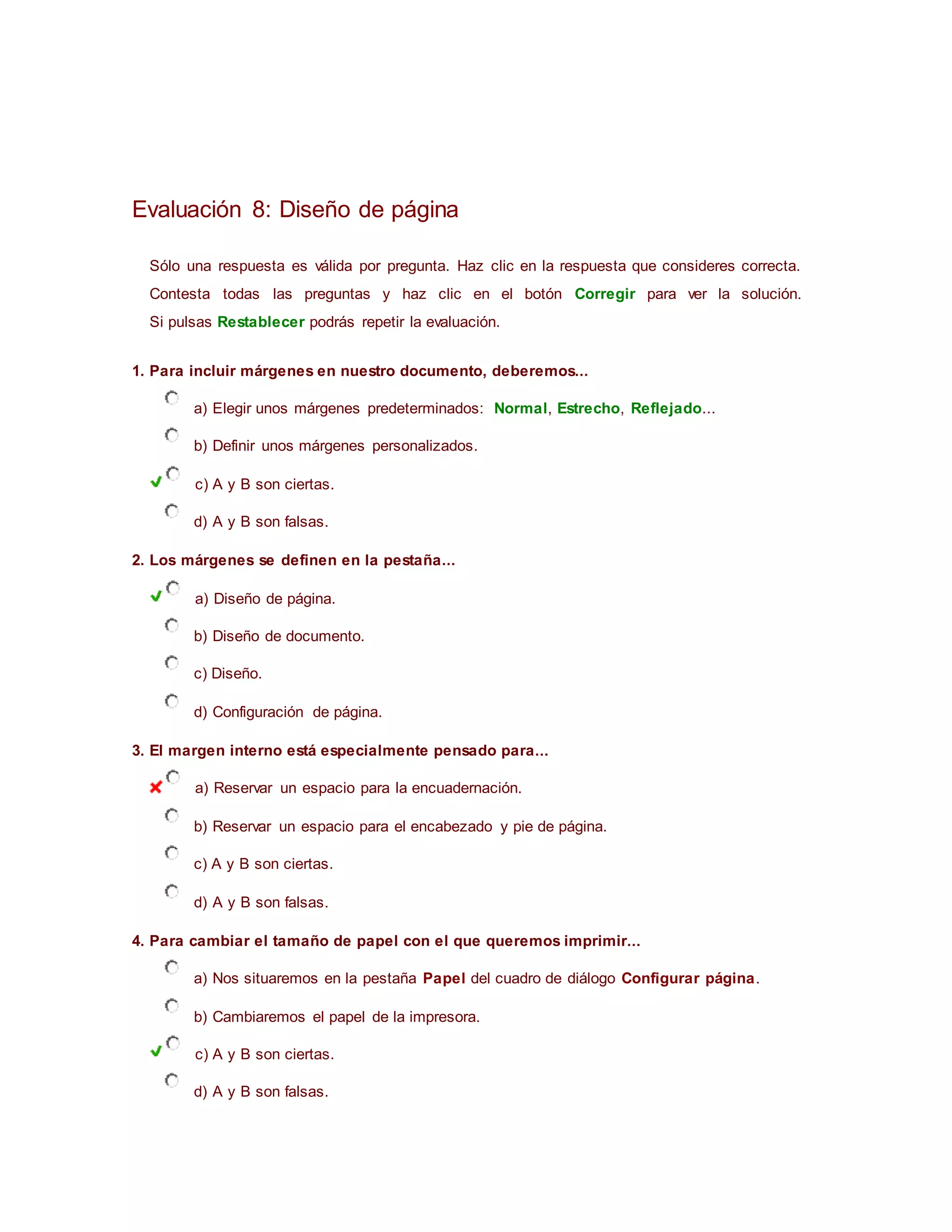 Evaluación 8: Diseño de página
Sólo una respuesta es válida por pregunta. Haz clic en la respuesta que consideres correcta.
Contesta todas las preguntas y haz clic en el botón Corregir para ver la solución.
Si pulsas Restablecer podrás repetir la evaluación.
1. Para incluir márgenes en nuestro documento, deberemos...
a) Elegir unos márgenes predeterminados: Normal, Estrecho, Reflejado...
b) Definir unos márgenes personalizados.
c) A y B son ciertas.
d) A y B son falsas.
2. Los márgenes se definen en la pestaña...
a) Diseño de página.
b) Diseño de documento.
c) Diseño.
d) Configuración de página.
3. El margen interno está especialmente pensado para...
a) Reservar un espacio para la encuadernación.
b) Reservar un espacio para el encabezado y pie de página.
c) A y B son ciertas.
d) A y B son falsas.
4. Para cambiar el tamaño de papel con el que queremos imprimir...
a) Nos situaremos en la pestaña Papel del cuadro de diálogo Configurar página.
b) Cambiaremos el papel de la impresora.
c) A y B son ciertas.
d) A y B son falsas.
 