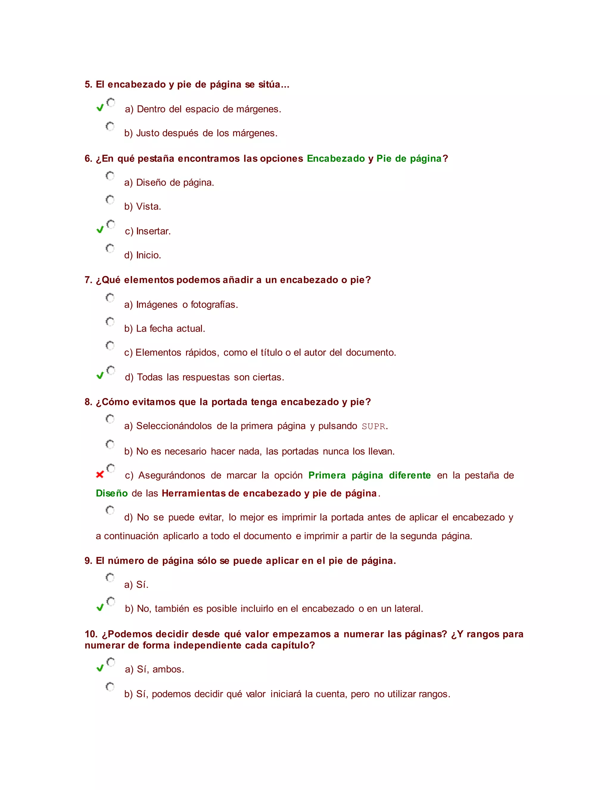 5. El encabezado y pie de página se sitúa...
a) Dentro del espacio de márgenes.
b) Justo después de los márgenes.
6. ¿En qué pestaña encontramos las opciones Encabezado y Pie de página?
a) Diseño de página.
b) Vista.
c) Insertar.
d) Inicio.
7. ¿Qué elementos podemos añadir a un encabezado o pie?
a) Imágenes o fotografías.
b) La fecha actual.
c) Elementos rápidos, como el título o el autor del documento.
d) Todas las respuestas son ciertas.
8. ¿Cómo evitamos que la portada tenga encabezado y pie?
a) Seleccionándolos de la primera página y pulsando SUPR.
b) No es necesario hacer nada, las portadas nunca los llevan.
c) Asegurándonos de marcar la opción Primera página diferente en la pestaña de
Diseño de las Herramientas de encabezado y pie de página.
d) No se puede evitar, lo mejor es imprimir la portada antes de aplicar el encabezado y
a continuación aplicarlo a todo el documento e imprimir a partir de la segunda página.
9. El número de página sólo se puede aplicar en el pie de página.
a) Sí.
b) No, también es posible incluirlo en el encabezado o en un lateral.
10. ¿Podemos decidir desde qué valor empezamos a numerar las páginas? ¿Y rangos para
numerar de forma independiente cada capítulo?
a) Sí, ambos.
b) Sí, podemos decidir qué valor iniciará la cuenta, pero no utilizar rangos.
 