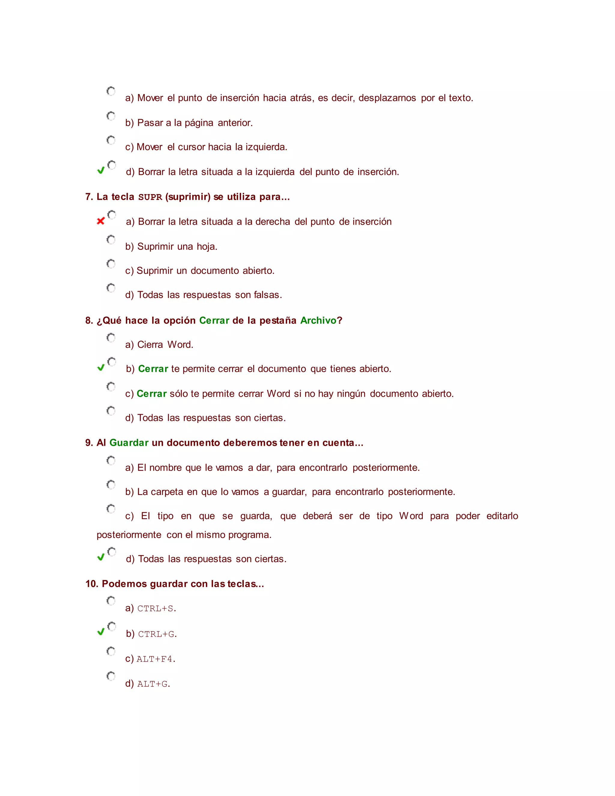 a) Mover el punto de inserción hacia atrás, es decir, desplazarnos por el texto.
b) Pasar a la página anterior.
c) Mover el cursor hacia la izquierda.
d) Borrar la letra situada a la izquierda del punto de inserción.
7. La tecla SUPR (suprimir) se utiliza para...
a) Borrar la letra situada a la derecha del punto de inserción
b) Suprimir una hoja.
c) Suprimir un documento abierto.
d) Todas las respuestas son falsas.
8. ¿Qué hace la opción Cerrar de la pestaña Archivo?
a) Cierra Word.
b) Cerrar te permite cerrar el documento que tienes abierto.
c) Cerrar sólo te permite cerrar Word si no hay ningún documento abierto.
d) Todas las respuestas son ciertas.
9. Al Guardar un documento deberemos tener en cuenta...
a) El nombre que le vamos a dar, para encontrarlo posteriormente.
b) La carpeta en que lo vamos a guardar, para encontrarlo posteriormente.
c) El tipo en que se guarda, que deberá ser de tipo Word para poder editarlo
posteriormente con el mismo programa.
d) Todas las respuestas son ciertas.
10. Podemos guardar con las teclas...
a) CTRL+S.
b) CTRL+G.
c) ALT+F4.
d) ALT+G.
 