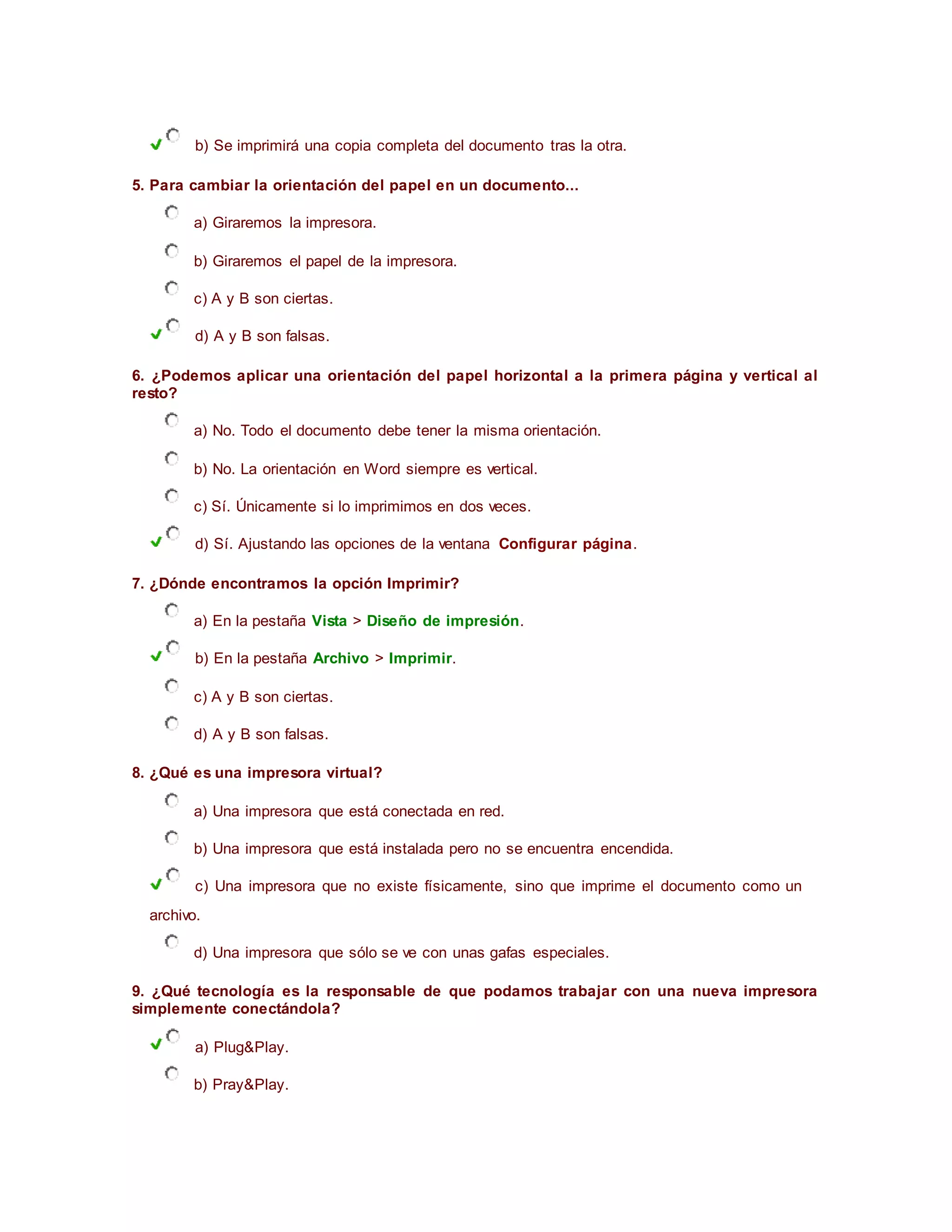 b) Se imprimirá una copia completa del documento tras la otra.
5. Para cambiar la orientación del papel en un documento...
a) Giraremos la impresora.
b) Giraremos el papel de la impresora.
c) A y B son ciertas.
d) A y B son falsas.
6. ¿Podemos aplicar una orientación del papel horizontal a la primera página y vertical al
resto?
a) No. Todo el documento debe tener la misma orientación.
b) No. La orientación en Word siempre es vertical.
c) Sí. Únicamente si lo imprimimos en dos veces.
d) Sí. Ajustando las opciones de la ventana Configurar página.
7. ¿Dónde encontramos la opción Imprimir?
a) En la pestaña Vista > Diseño de impresión.
b) En la pestaña Archivo > Imprimir.
c) A y B son ciertas.
d) A y B son falsas.
8. ¿Qué es una impresora virtual?
a) Una impresora que está conectada en red.
b) Una impresora que está instalada pero no se encuentra encendida.
c) Una impresora que no existe físicamente, sino que imprime el documento como un
archivo.
d) Una impresora que sólo se ve con unas gafas especiales.
9. ¿Qué tecnología es la responsable de que podamos trabajar con una nueva impresora
simplemente conectándola?
a) Plug&Play.
b) Pray&Play.
 