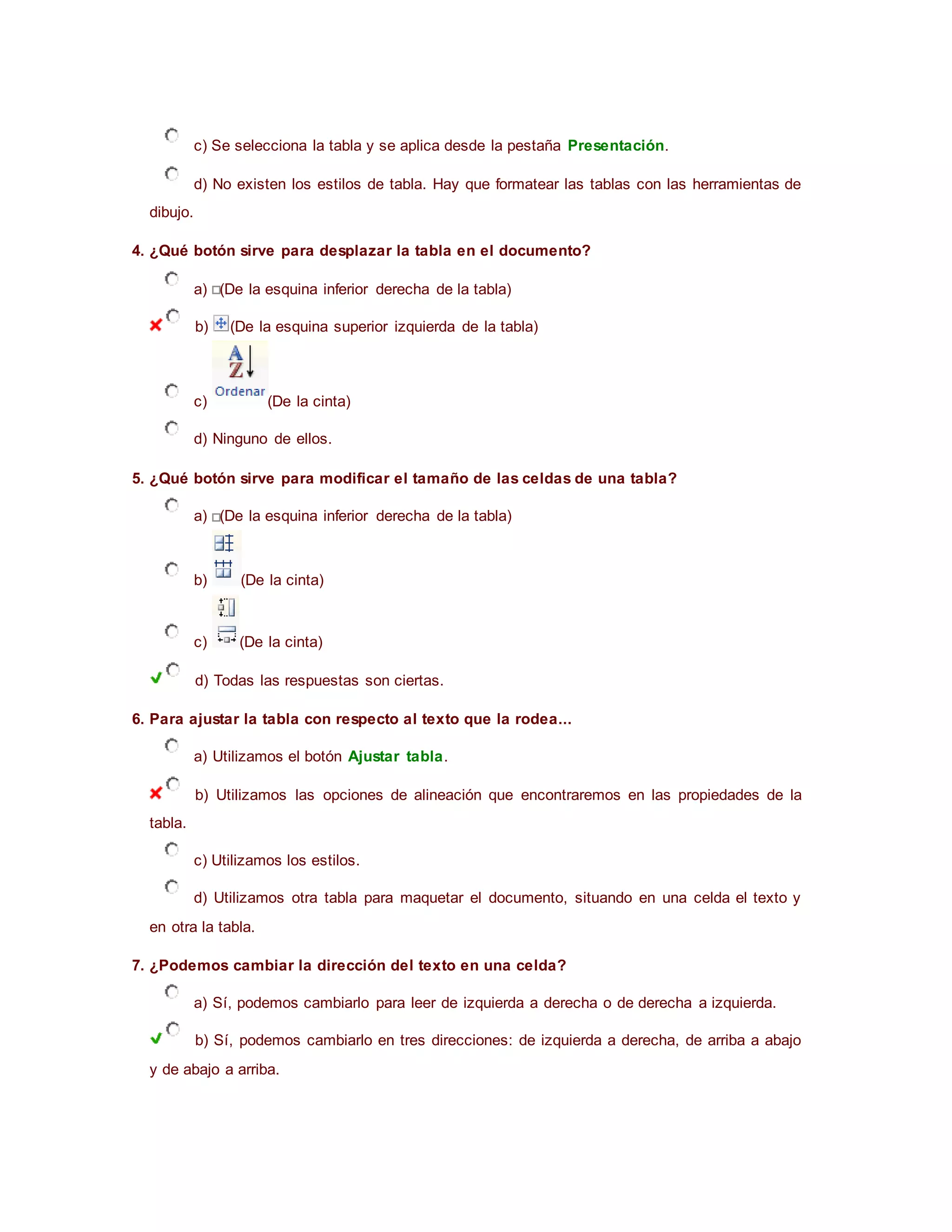 c) Se selecciona la tabla y se aplica desde la pestaña Presentación.
d) No existen los estilos de tabla. Hay que formatear las tablas con las herramientas de
dibujo.
4. ¿Qué botón sirve para desplazar la tabla en el documento?
a) (De la esquina inferior derecha de la tabla)
b) (De la esquina superior izquierda de la tabla)
c) (De la cinta)
d) Ninguno de ellos.
5. ¿Qué botón sirve para modificar el tamaño de las celdas de una tabla?
a) (De la esquina inferior derecha de la tabla)
b) (De la cinta)
c) (De la cinta)
d) Todas las respuestas son ciertas.
6. Para ajustar la tabla con respecto al texto que la rodea...
a) Utilizamos el botón Ajustar tabla.
b) Utilizamos las opciones de alineación que encontraremos en las propiedades de la
tabla.
c) Utilizamos los estilos.
d) Utilizamos otra tabla para maquetar el documento, situando en una celda el texto y
en otra la tabla.
7. ¿Podemos cambiar la dirección del texto en una celda?
a) Sí, podemos cambiarlo para leer de izquierda a derecha o de derecha a izquierda.
b) Sí, podemos cambiarlo en tres direcciones: de izquierda a derecha, de arriba a abajo
y de abajo a arriba.
 