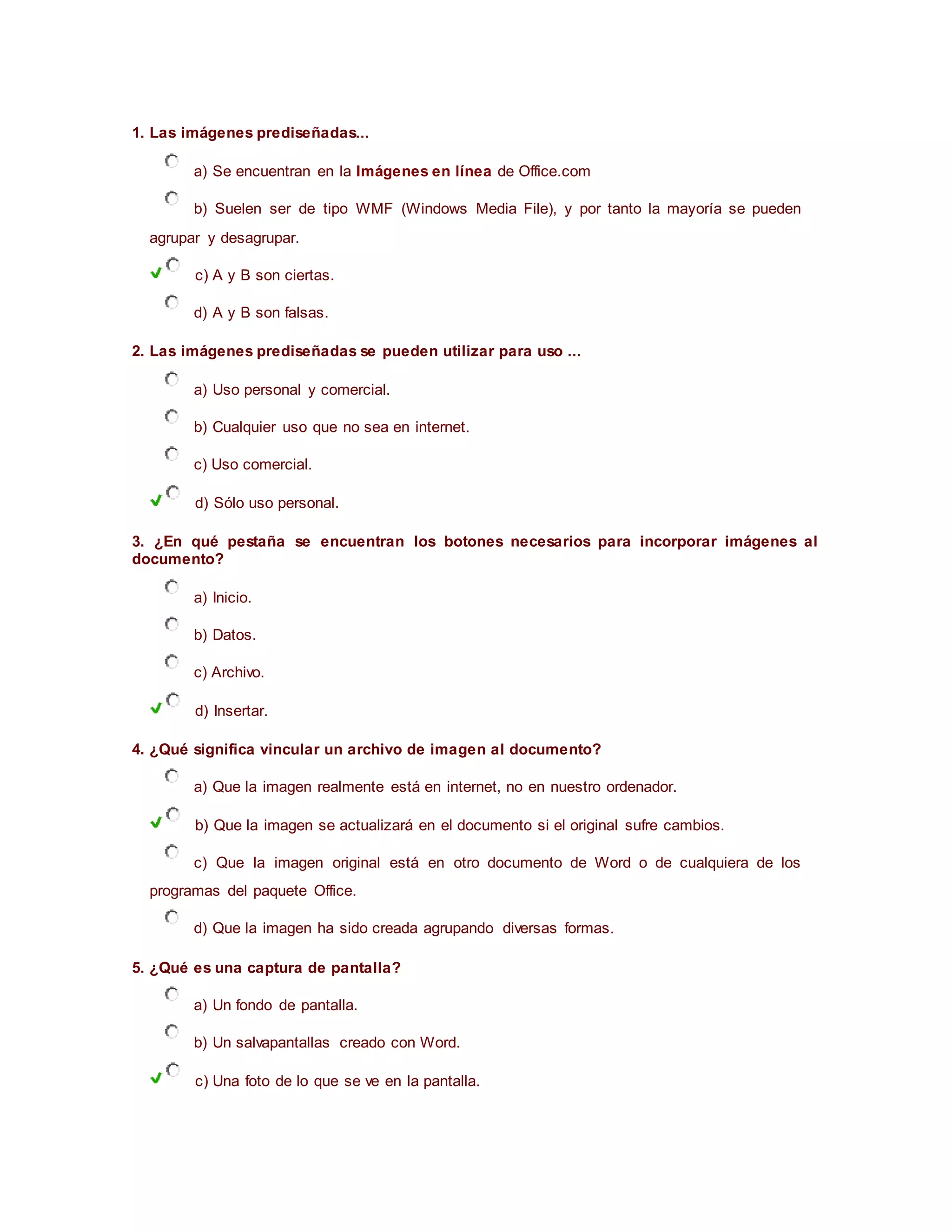 1. Las imágenes prediseñadas...
a) Se encuentran en la Imágenes en línea de Office.com
b) Suelen ser de tipo WMF (Windows Media File), y por tanto la mayoría se pueden
agrupar y desagrupar.
c) A y B son ciertas.
d) A y B son falsas.
2. Las imágenes prediseñadas se pueden utilizar para uso ...
a) Uso personal y comercial.
b) Cualquier uso que no sea en internet.
c) Uso comercial.
d) Sólo uso personal.
3. ¿En qué pestaña se encuentran los botones necesarios para incorporar imágenes al
documento?
a) Inicio.
b) Datos.
c) Archivo.
d) Insertar.
4. ¿Qué significa vincular un archivo de imagen al documento?
a) Que la imagen realmente está en internet, no en nuestro ordenador.
b) Que la imagen se actualizará en el documento si el original sufre cambios.
c) Que la imagen original está en otro documento de Word o de cualquiera de los
programas del paquete Office.
d) Que la imagen ha sido creada agrupando diversas formas.
5. ¿Qué es una captura de pantalla?
a) Un fondo de pantalla.
b) Un salvapantallas creado con Word.
c) Una foto de lo que se ve en la pantalla.
 