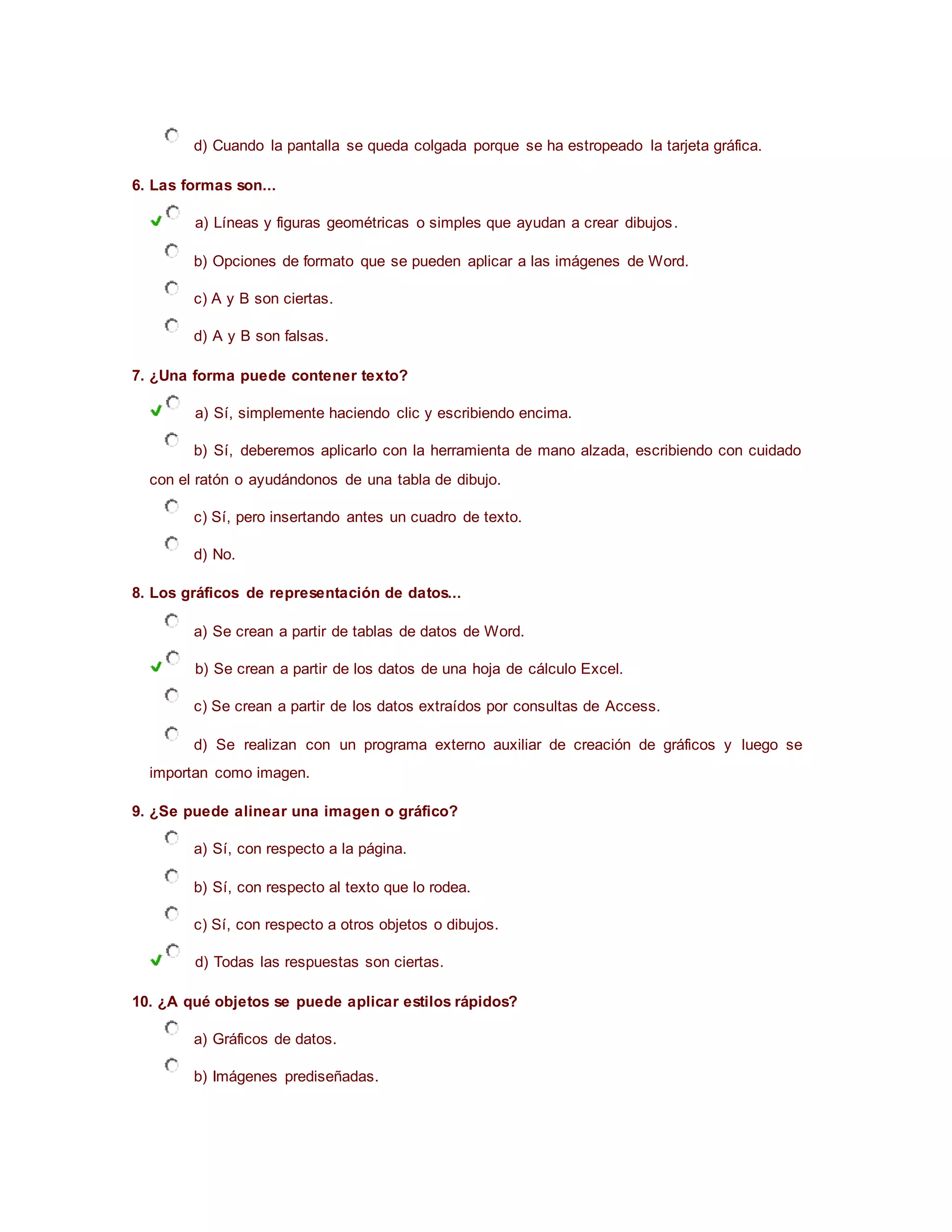 d) Cuando la pantalla se queda colgada porque se ha estropeado la tarjeta gráfica.
6. Las formas son...
a) Líneas y figuras geométricas o simples que ayudan a crear dibujos.
b) Opciones de formato que se pueden aplicar a las imágenes de Word.
c) A y B son ciertas.
d) A y B son falsas.
7. ¿Una forma puede contener texto?
a) Sí, simplemente haciendo clic y escribiendo encima.
b) Sí, deberemos aplicarlo con la herramienta de mano alzada, escribiendo con cuidado
con el ratón o ayudándonos de una tabla de dibujo.
c) Sí, pero insertando antes un cuadro de texto.
d) No.
8. Los gráficos de representación de datos...
a) Se crean a partir de tablas de datos de Word.
b) Se crean a partir de los datos de una hoja de cálculo Excel.
c) Se crean a partir de los datos extraídos por consultas de Access.
d) Se realizan con un programa externo auxiliar de creación de gráficos y luego se
importan como imagen.
9. ¿Se puede alinear una imagen o gráfico?
a) Sí, con respecto a la página.
b) Sí, con respecto al texto que lo rodea.
c) Sí, con respecto a otros objetos o dibujos.
d) Todas las respuestas son ciertas.
10. ¿A qué objetos se puede aplicar estilos rápidos?
a) Gráficos de datos.
b) Imágenes prediseñadas.
 