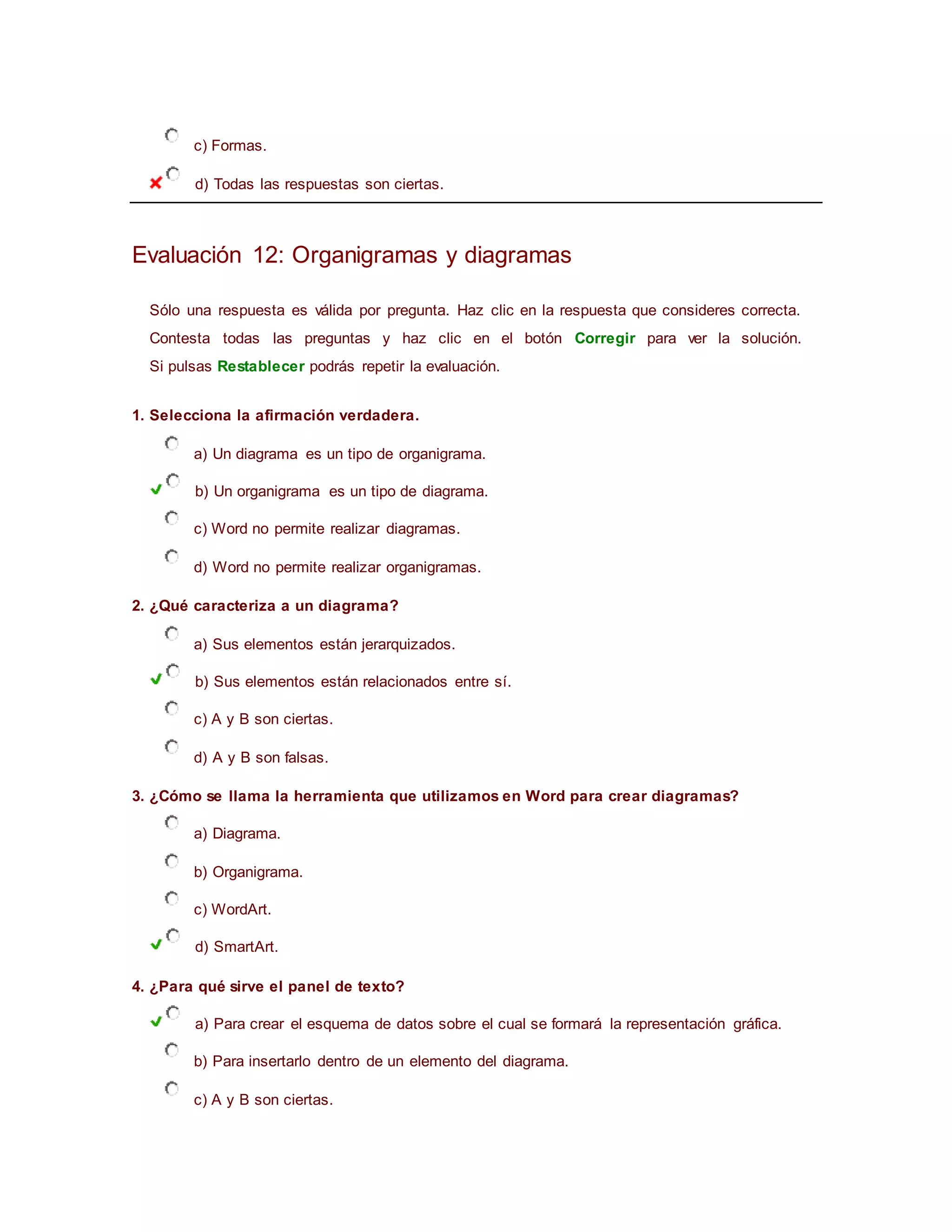 c) Formas.
d) Todas las respuestas son ciertas.
Evaluación 12: Organigramas y diagramas
Sólo una respuesta es válida por pregunta. Haz clic en la respuesta que consideres correcta.
Contesta todas las preguntas y haz clic en el botón Corregir para ver la solución.
Si pulsas Restablecer podrás repetir la evaluación.
1. Selecciona la afirmación verdadera.
a) Un diagrama es un tipo de organigrama.
b) Un organigrama es un tipo de diagrama.
c) Word no permite realizar diagramas.
d) Word no permite realizar organigramas.
2. ¿Qué caracteriza a un diagrama?
a) Sus elementos están jerarquizados.
b) Sus elementos están relacionados entre sí.
c) A y B son ciertas.
d) A y B son falsas.
3. ¿Cómo se llama la herramienta que utilizamos en Word para crear diagramas?
a) Diagrama.
b) Organigrama.
c) WordArt.
d) SmartArt.
4. ¿Para qué sirve el panel de texto?
a) Para crear el esquema de datos sobre el cual se formará la representación gráfica.
b) Para insertarlo dentro de un elemento del diagrama.
c) A y B son ciertas.
 