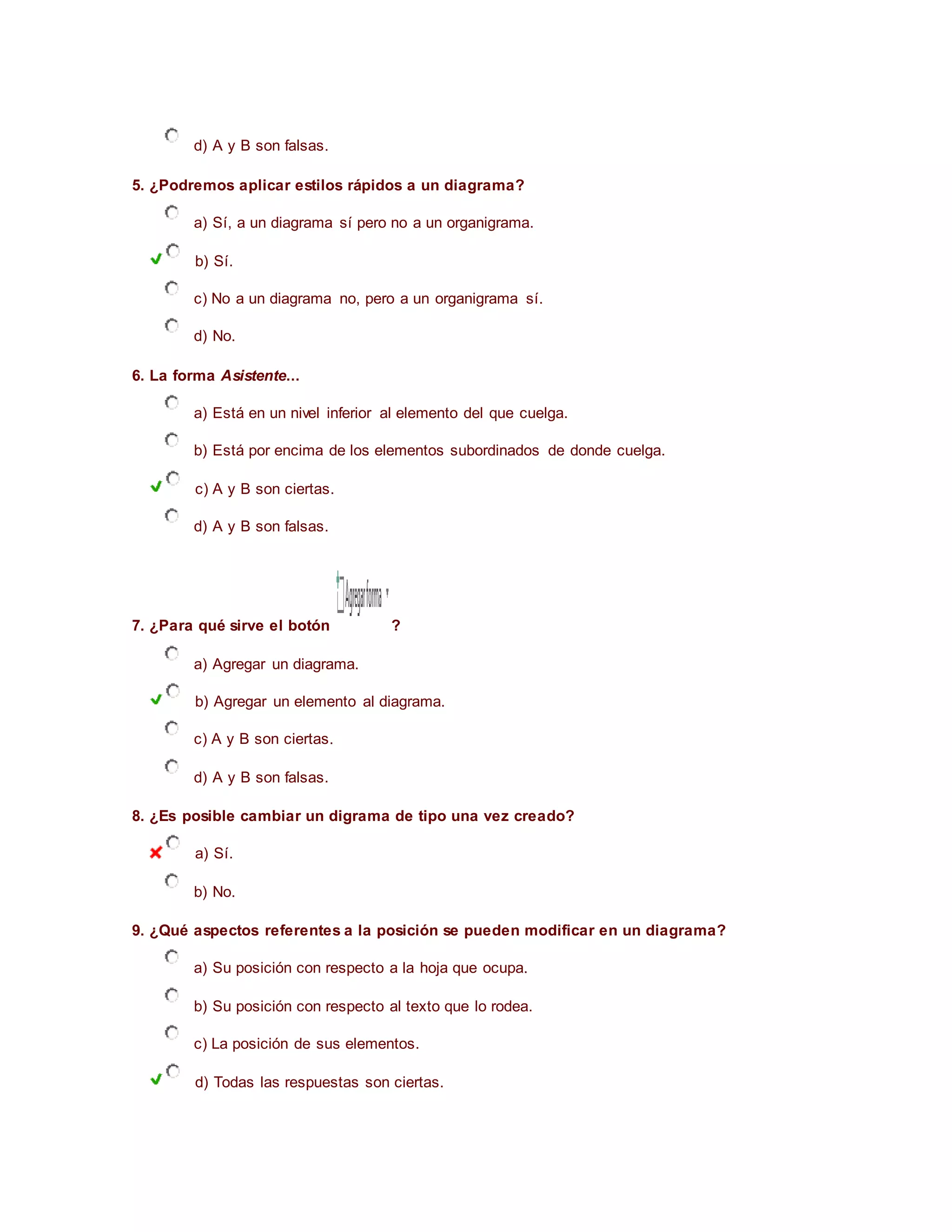d) A y B son falsas.
5. ¿Podremos aplicar estilos rápidos a un diagrama?
a) Sí, a un diagrama sí pero no a un organigrama.
b) Sí.
c) No a un diagrama no, pero a un organigrama sí.
d) No.
6. La forma Asistente...
a) Está en un nivel inferior al elemento del que cuelga.
b) Está por encima de los elementos subordinados de donde cuelga.
c) A y B son ciertas.
d) A y B son falsas.
7. ¿Para qué sirve el botón ?
a) Agregar un diagrama.
b) Agregar un elemento al diagrama.
c) A y B son ciertas.
d) A y B son falsas.
8. ¿Es posible cambiar un digrama de tipo una vez creado?
a) Sí.
b) No.
9. ¿Qué aspectos referentes a la posición se pueden modificar en un diagrama?
a) Su posición con respecto a la hoja que ocupa.
b) Su posición con respecto al texto que lo rodea.
c) La posición de sus elementos.
d) Todas las respuestas son ciertas.
 