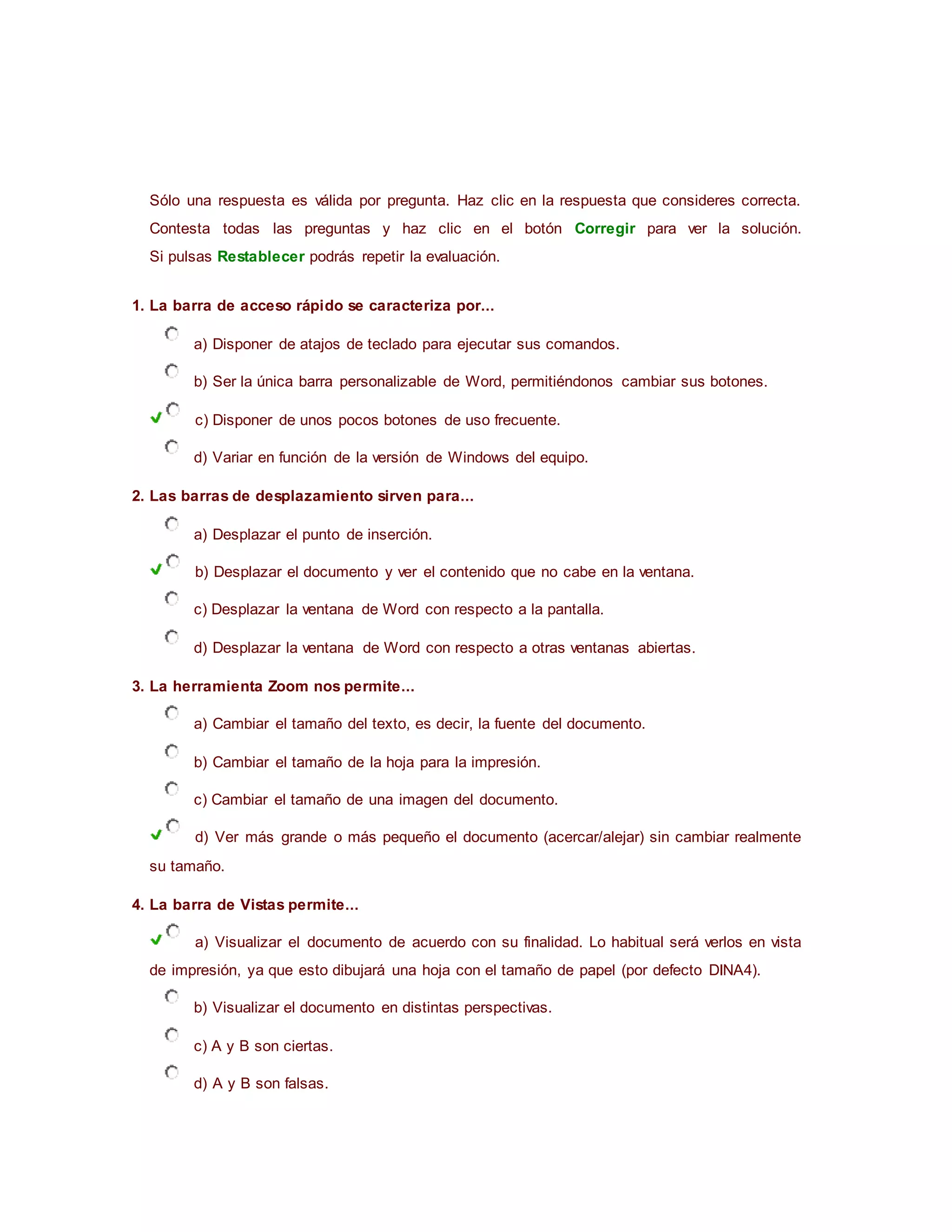Sólo una respuesta es válida por pregunta. Haz clic en la respuesta que consideres correcta.
Contesta todas las preguntas y haz clic en el botón Corregir para ver la solución.
Si pulsas Restablecer podrás repetir la evaluación.
1. La barra de acceso rápido se caracteriza por...
a) Disponer de atajos de teclado para ejecutar sus comandos.
b) Ser la única barra personalizable de Word, permitiéndonos cambiar sus botones.
c) Disponer de unos pocos botones de uso frecuente.
d) Variar en función de la versión de Windows del equipo.
2. Las barras de desplazamiento sirven para...
a) Desplazar el punto de inserción.
b) Desplazar el documento y ver el contenido que no cabe en la ventana.
c) Desplazar la ventana de Word con respecto a la pantalla.
d) Desplazar la ventana de Word con respecto a otras ventanas abiertas.
3. La herramienta Zoom nos permite...
a) Cambiar el tamaño del texto, es decir, la fuente del documento.
b) Cambiar el tamaño de la hoja para la impresión.
c) Cambiar el tamaño de una imagen del documento.
d) Ver más grande o más pequeño el documento (acercar/alejar) sin cambiar realmente
su tamaño.
4. La barra de Vistas permite...
a) Visualizar el documento de acuerdo con su finalidad. Lo habitual será verlos en vista
de impresión, ya que esto dibujará una hoja con el tamaño de papel (por defecto DINA4).
b) Visualizar el documento en distintas perspectivas.
c) A y B son ciertas.
d) A y B son falsas.
 