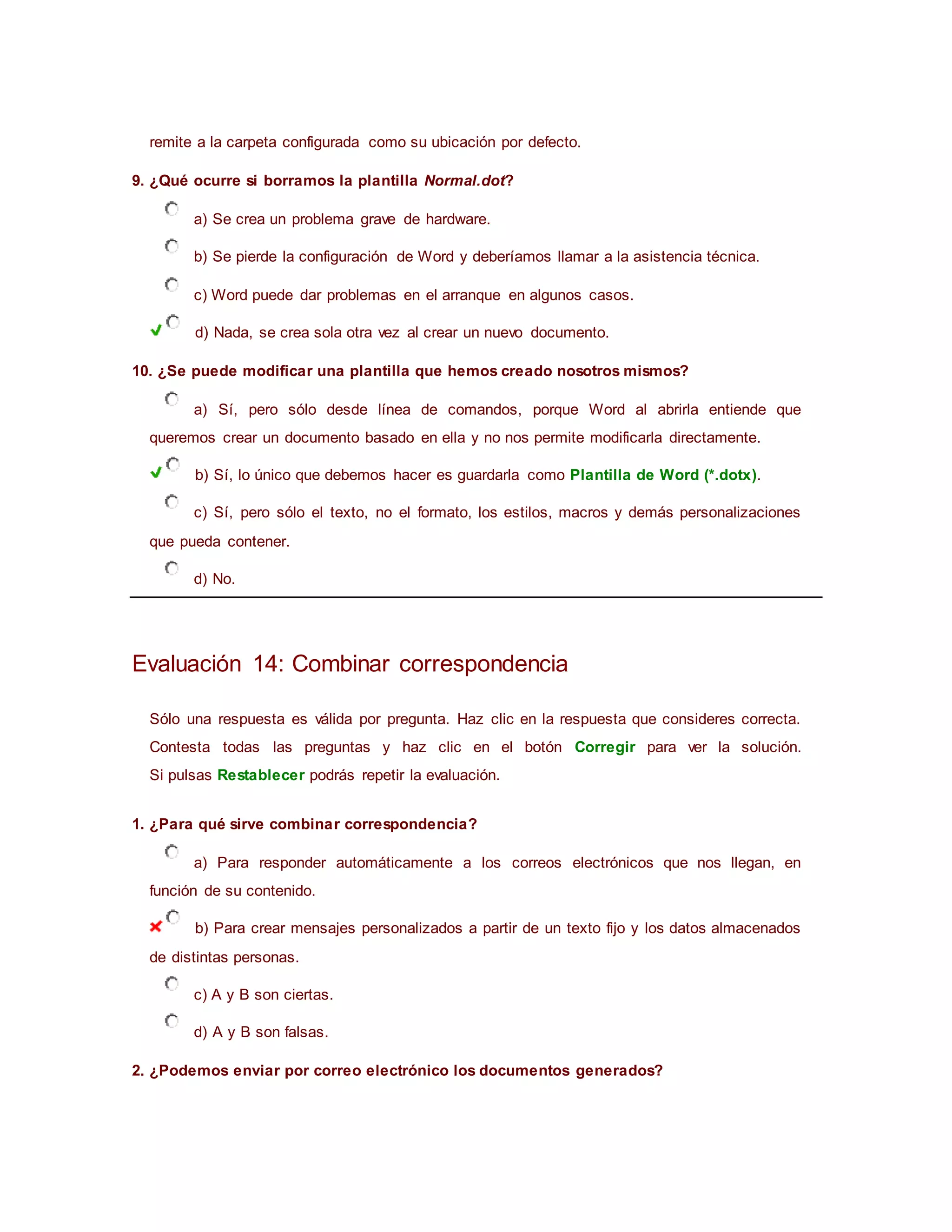 remite a la carpeta configurada como su ubicación por defecto.
9. ¿Qué ocurre si borramos la plantilla Normal.dot?
a) Se crea un problema grave de hardware.
b) Se pierde la configuración de Word y deberíamos llamar a la asistencia técnica.
c) Word puede dar problemas en el arranque en algunos casos.
d) Nada, se crea sola otra vez al crear un nuevo documento.
10. ¿Se puede modificar una plantilla que hemos creado nosotros mismos?
a) Sí, pero sólo desde línea de comandos, porque Word al abrirla entiende que
queremos crear un documento basado en ella y no nos permite modificarla directamente.
b) Sí, lo único que debemos hacer es guardarla como Plantilla de Word (*.dotx).
c) Sí, pero sólo el texto, no el formato, los estilos, macros y demás personalizaciones
que pueda contener.
d) No.
Evaluación 14: Combinar correspondencia
Sólo una respuesta es válida por pregunta. Haz clic en la respuesta que consideres correcta.
Contesta todas las preguntas y haz clic en el botón Corregir para ver la solución.
Si pulsas Restablecer podrás repetir la evaluación.
1. ¿Para qué sirve combinar correspondencia?
a) Para responder automáticamente a los correos electrónicos que nos llegan, en
función de su contenido.
b) Para crear mensajes personalizados a partir de un texto fijo y los datos almacenados
de distintas personas.
c) A y B son ciertas.
d) A y B son falsas.
2. ¿Podemos enviar por correo electrónico los documentos generados?
 