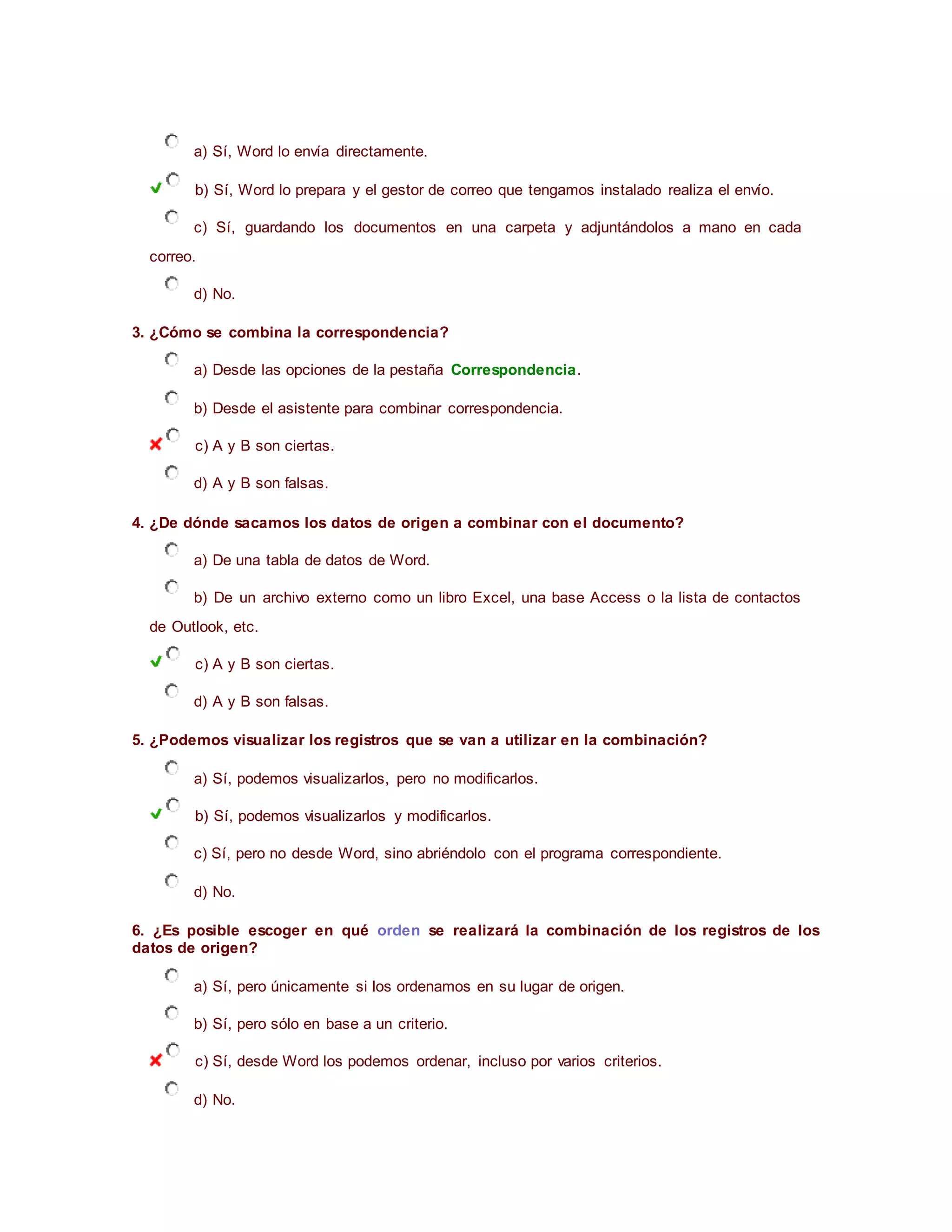 a) Sí, Word lo envía directamente.
b) Sí, Word lo prepara y el gestor de correo que tengamos instalado realiza el envío.
c) Sí, guardando los documentos en una carpeta y adjuntándolos a mano en cada
correo.
d) No.
3. ¿Cómo se combina la correspondencia?
a) Desde las opciones de la pestaña Correspondencia.
b) Desde el asistente para combinar correspondencia.
c) A y B son ciertas.
d) A y B son falsas.
4. ¿De dónde sacamos los datos de origen a combinar con el documento?
a) De una tabla de datos de Word.
b) De un archivo externo como un libro Excel, una base Access o la lista de contactos
de Outlook, etc.
c) A y B son ciertas.
d) A y B son falsas.
5. ¿Podemos visualizar los registros que se van a utilizar en la combinación?
a) Sí, podemos visualizarlos, pero no modificarlos.
b) Sí, podemos visualizarlos y modificarlos.
c) Sí, pero no desde Word, sino abriéndolo con el programa correspondiente.
d) No.
6. ¿Es posible escoger en qué orden se realizará la combinación de los registros de los
datos de origen?
a) Sí, pero únicamente si los ordenamos en su lugar de origen.
b) Sí, pero sólo en base a un criterio.
c) Sí, desde Word los podemos ordenar, incluso por varios criterios.
d) No.
 