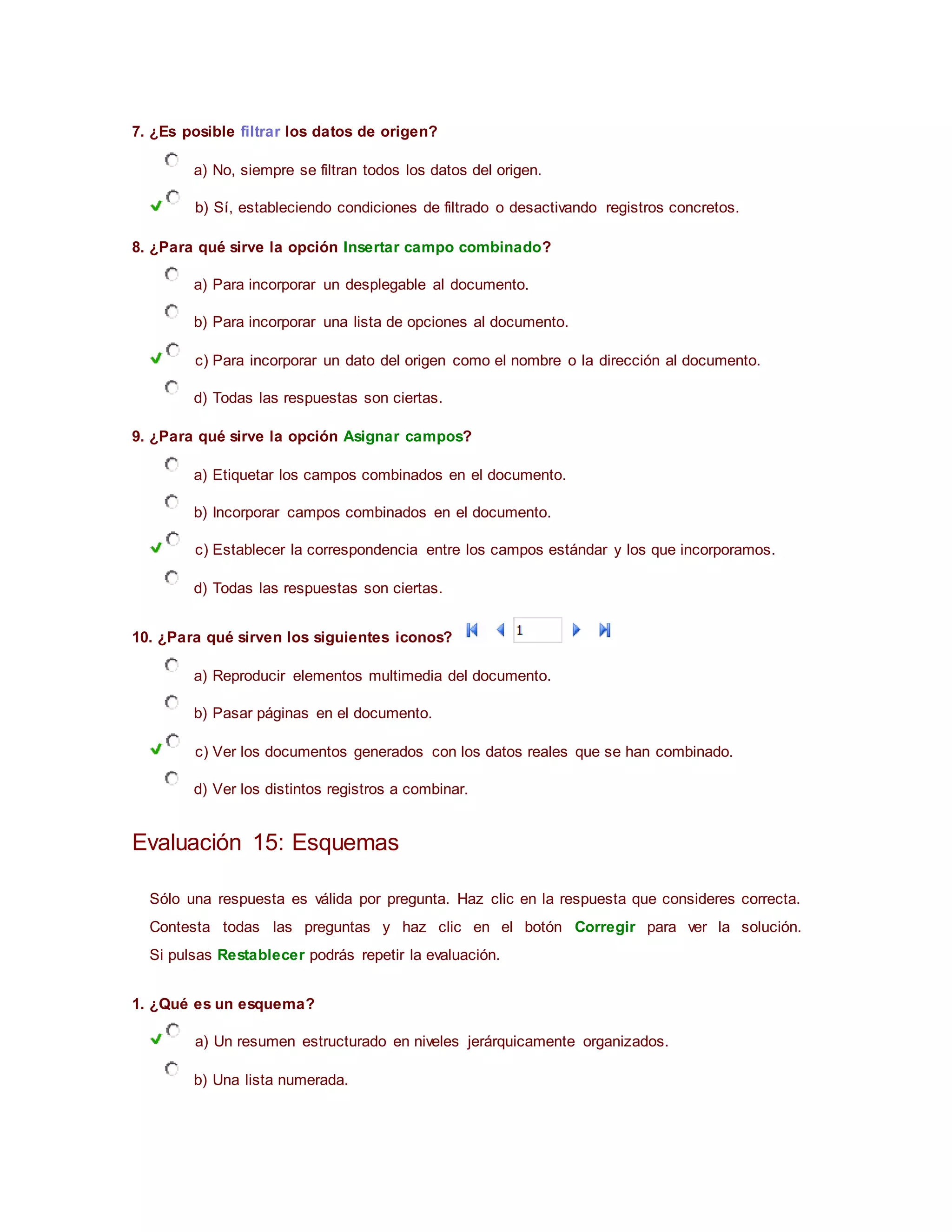 7. ¿Es posible filtrar los datos de origen?
a) No, siempre se filtran todos los datos del origen.
b) Sí, estableciendo condiciones de filtrado o desactivando registros concretos.
8. ¿Para qué sirve la opción Insertar campo combinado?
a) Para incorporar un desplegable al documento.
b) Para incorporar una lista de opciones al documento.
c) Para incorporar un dato del origen como el nombre o la dirección al documento.
d) Todas las respuestas son ciertas.
9. ¿Para qué sirve la opción Asignar campos?
a) Etiquetar los campos combinados en el documento.
b) Incorporar campos combinados en el documento.
c) Establecer la correspondencia entre los campos estándar y los que incorporamos.
d) Todas las respuestas son ciertas.
10. ¿Para qué sirven los siguientes iconos?
a) Reproducir elementos multimedia del documento.
b) Pasar páginas en el documento.
c) Ver los documentos generados con los datos reales que se han combinado.
d) Ver los distintos registros a combinar.
Evaluación 15: Esquemas
Sólo una respuesta es válida por pregunta. Haz clic en la respuesta que consideres correcta.
Contesta todas las preguntas y haz clic en el botón Corregir para ver la solución.
Si pulsas Restablecer podrás repetir la evaluación.
1. ¿Qué es un esquema?
a) Un resumen estructurado en niveles jerárquicamente organizados.
b) Una lista numerada.
 