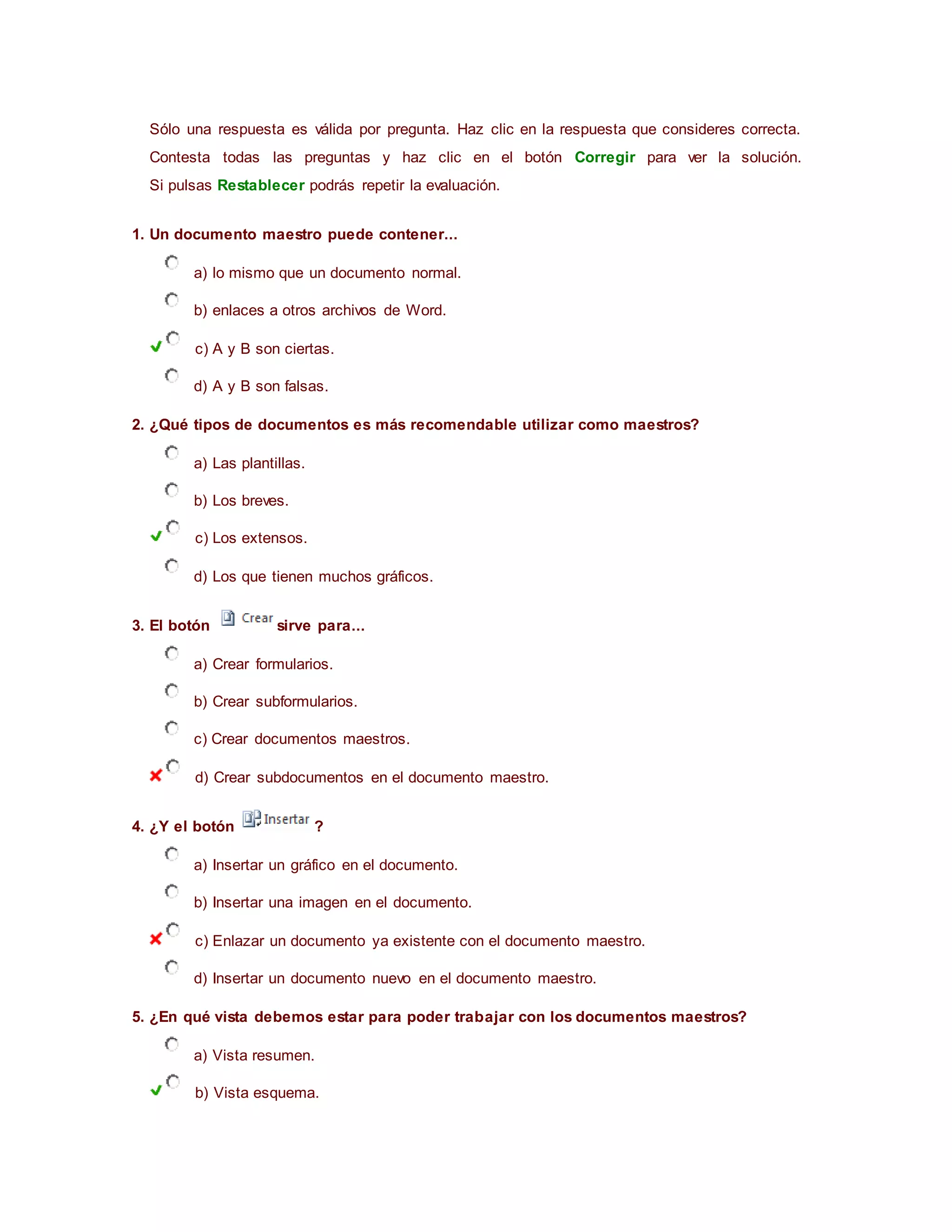 Sólo una respuesta es válida por pregunta. Haz clic en la respuesta que consideres correcta.
Contesta todas las preguntas y haz clic en el botón Corregir para ver la solución.
Si pulsas Restablecer podrás repetir la evaluación.
1. Un documento maestro puede contener...
a) lo mismo que un documento normal.
b) enlaces a otros archivos de Word.
c) A y B son ciertas.
d) A y B son falsas.
2. ¿Qué tipos de documentos es más recomendable utilizar como maestros?
a) Las plantillas.
b) Los breves.
c) Los extensos.
d) Los que tienen muchos gráficos.
3. El botón sirve para...
a) Crear formularios.
b) Crear subformularios.
c) Crear documentos maestros.
d) Crear subdocumentos en el documento maestro.
4. ¿Y el botón ?
a) Insertar un gráfico en el documento.
b) Insertar una imagen en el documento.
c) Enlazar un documento ya existente con el documento maestro.
d) Insertar un documento nuevo en el documento maestro.
5. ¿En qué vista debemos estar para poder trabajar con los documentos maestros?
a) Vista resumen.
b) Vista esquema.
 