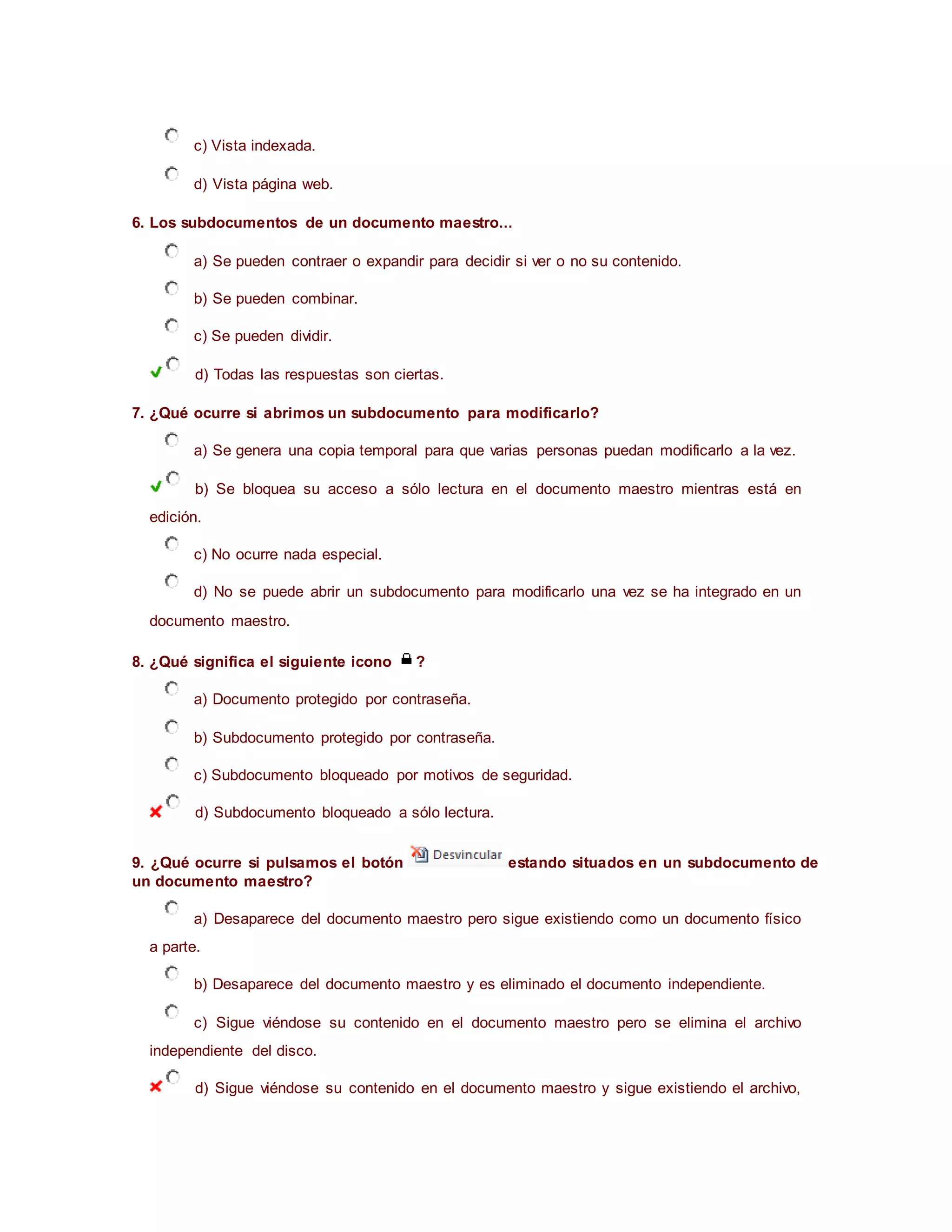 c) Vista indexada.
d) Vista página web.
6. Los subdocumentos de un documento maestro...
a) Se pueden contraer o expandir para decidir si ver o no su contenido.
b) Se pueden combinar.
c) Se pueden dividir.
d) Todas las respuestas son ciertas.
7. ¿Qué ocurre si abrimos un subdocumento para modificarlo?
a) Se genera una copia temporal para que varias personas puedan modificarlo a la vez.
b) Se bloquea su acceso a sólo lectura en el documento maestro mientras está en
edición.
c) No ocurre nada especial.
d) No se puede abrir un subdocumento para modificarlo una vez se ha integrado en un
documento maestro.
8. ¿Qué significa el siguiente icono ?
a) Documento protegido por contraseña.
b) Subdocumento protegido por contraseña.
c) Subdocumento bloqueado por motivos de seguridad.
d) Subdocumento bloqueado a sólo lectura.
9. ¿Qué ocurre si pulsamos el botón estando situados en un subdocumento de
un documento maestro?
a) Desaparece del documento maestro pero sigue existiendo como un documento físico
a parte.
b) Desaparece del documento maestro y es eliminado el documento independiente.
c) Sigue viéndose su contenido en el documento maestro pero se elimina el archivo
independiente del disco.
d) Sigue viéndose su contenido en el documento maestro y sigue existiendo el archivo,
 