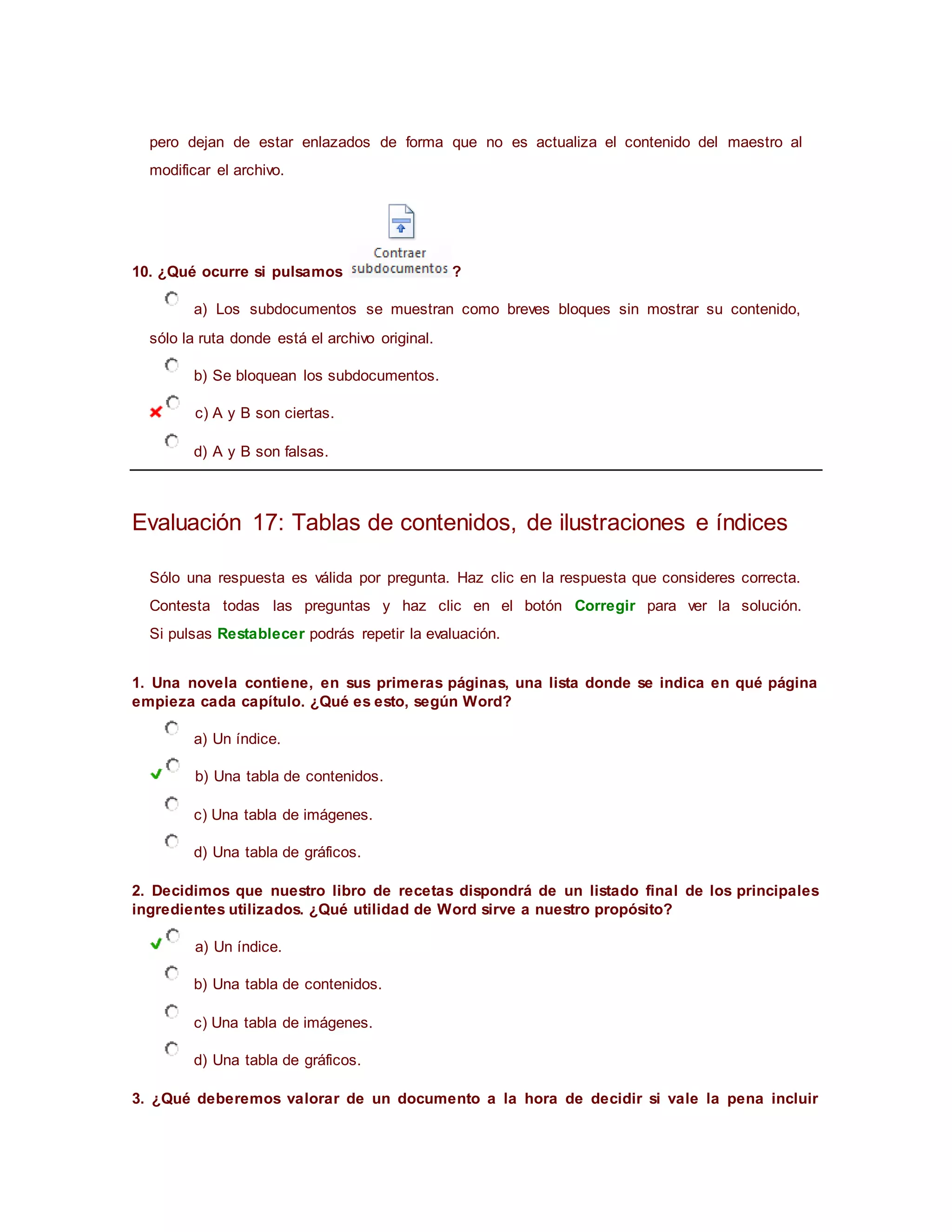 pero dejan de estar enlazados de forma que no es actualiza el contenido del maestro al
modificar el archivo.
10. ¿Qué ocurre si pulsamos ?
a) Los subdocumentos se muestran como breves bloques sin mostrar su contenido,
sólo la ruta donde está el archivo original.
b) Se bloquean los subdocumentos.
c) A y B son ciertas.
d) A y B son falsas.
Evaluación 17: Tablas de contenidos, de ilustraciones e índices
Sólo una respuesta es válida por pregunta. Haz clic en la respuesta que consideres correcta.
Contesta todas las preguntas y haz clic en el botón Corregir para ver la solución.
Si pulsas Restablecer podrás repetir la evaluación.
1. Una novela contiene, en sus primeras páginas, una lista donde se indica en qué página
empieza cada capítulo. ¿Qué es esto, según Word?
a) Un índice.
b) Una tabla de contenidos.
c) Una tabla de imágenes.
d) Una tabla de gráficos.
2. Decidimos que nuestro libro de recetas dispondrá de un listado final de los principales
ingredientes utilizados. ¿Qué utilidad de Word sirve a nuestro propósito?
a) Un índice.
b) Una tabla de contenidos.
c) Una tabla de imágenes.
d) Una tabla de gráficos.
3. ¿Qué deberemos valorar de un documento a la hora de decidir si vale la pena incluir
 