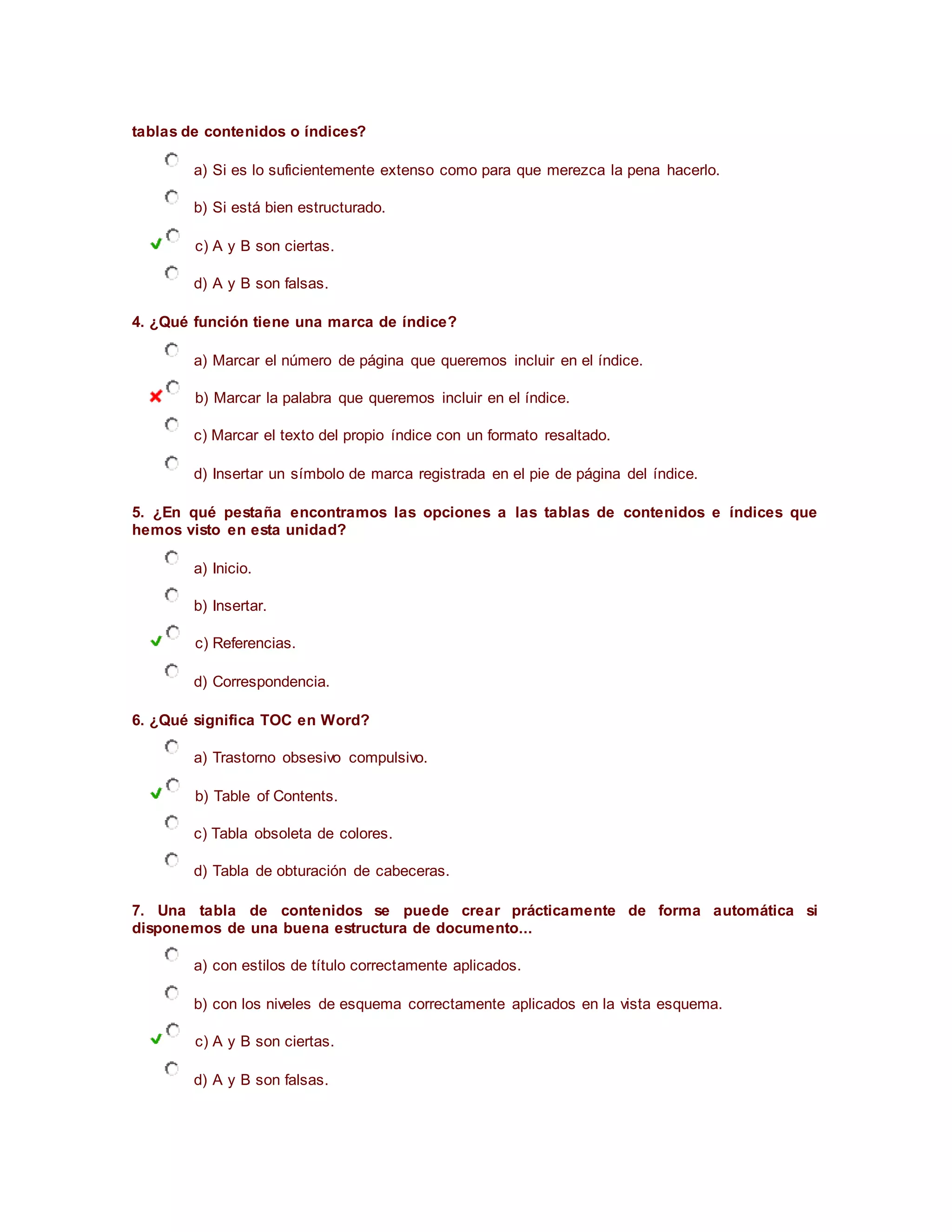 tablas de contenidos o índices?
a) Si es lo suficientemente extenso como para que merezca la pena hacerlo.
b) Si está bien estructurado.
c) A y B son ciertas.
d) A y B son falsas.
4. ¿Qué función tiene una marca de índice?
a) Marcar el número de página que queremos incluir en el índice.
b) Marcar la palabra que queremos incluir en el índice.
c) Marcar el texto del propio índice con un formato resaltado.
d) Insertar un símbolo de marca registrada en el pie de página del índice.
5. ¿En qué pestaña encontramos las opciones a las tablas de contenidos e índices que
hemos visto en esta unidad?
a) Inicio.
b) Insertar.
c) Referencias.
d) Correspondencia.
6. ¿Qué significa TOC en Word?
a) Trastorno obsesivo compulsivo.
b) Table of Contents.
c) Tabla obsoleta de colores.
d) Tabla de obturación de cabeceras.
7. Una tabla de contenidos se puede crear prácticamente de forma automática si
disponemos de una buena estructura de documento...
a) con estilos de título correctamente aplicados.
b) con los niveles de esquema correctamente aplicados en la vista esquema.
c) A y B son ciertas.
d) A y B son falsas.
 