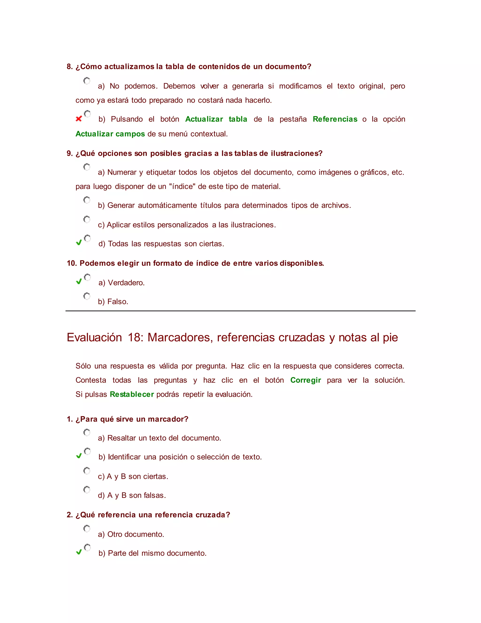 8. ¿Cómo actualizamos la tabla de contenidos de un documento?
a) No podemos. Debemos volver a generarla si modificamos el texto original, pero
como ya estará todo preparado no costará nada hacerlo.
b) Pulsando el botón Actualizar tabla de la pestaña Referencias o la opción
Actualizar campos de su menú contextual.
9. ¿Qué opciones son posibles gracias a las tablas de ilustraciones?
a) Numerar y etiquetar todos los objetos del documento, como imágenes o gráficos, etc.
para luego disponer de un "índice" de este tipo de material.
b) Generar automáticamente títulos para determinados tipos de archivos.
c) Aplicar estilos personalizados a las ilustraciones.
d) Todas las respuestas son ciertas.
10. Podemos elegir un formato de índice de entre varios disponibles.
a) Verdadero.
b) Falso.
Evaluación 18: Marcadores, referencias cruzadas y notas al pie
Sólo una respuesta es válida por pregunta. Haz clic en la respuesta que consideres correcta.
Contesta todas las preguntas y haz clic en el botón Corregir para ver la solución.
Si pulsas Restablecer podrás repetir la evaluación.
1. ¿Para qué sirve un marcador?
a) Resaltar un texto del documento.
b) Identificar una posición o selección de texto.
c) A y B son ciertas.
d) A y B son falsas.
2. ¿Qué referencia una referencia cruzada?
a) Otro documento.
b) Parte del mismo documento.
 