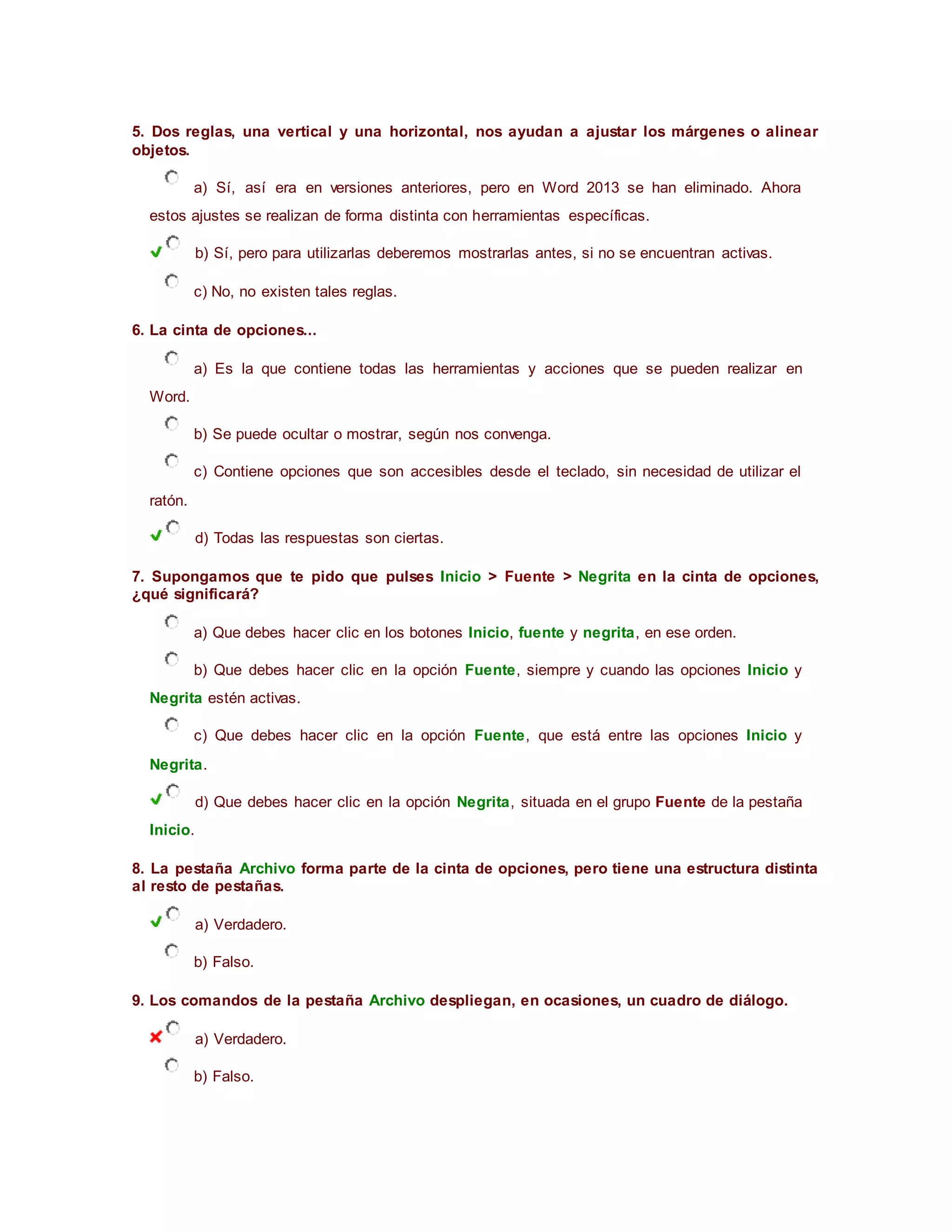 5. Dos reglas, una vertical y una horizontal, nos ayudan a ajustar los márgenes o alinear
objetos.
a) Sí, así era en versiones anteriores, pero en Word 2013 se han eliminado. Ahora
estos ajustes se realizan de forma distinta con herramientas específicas.
b) Sí, pero para utilizarlas deberemos mostrarlas antes, si no se encuentran activas.
c) No, no existen tales reglas.
6. La cinta de opciones...
a) Es la que contiene todas las herramientas y acciones que se pueden realizar en
Word.
b) Se puede ocultar o mostrar, según nos convenga.
c) Contiene opciones que son accesibles desde el teclado, sin necesidad de utilizar el
ratón.
d) Todas las respuestas son ciertas.
7. Supongamos que te pido que pulses Inicio > Fuente > Negrita en la cinta de opciones,
¿qué significará?
a) Que debes hacer clic en los botones Inicio, fuente y negrita, en ese orden.
b) Que debes hacer clic en la opción Fuente, siempre y cuando las opciones Inicio y
Negrita estén activas.
c) Que debes hacer clic en la opción Fuente, que está entre las opciones Inicio y
Negrita.
d) Que debes hacer clic en la opción Negrita, situada en el grupo Fuente de la pestaña
Inicio.
8. La pestaña Archivo forma parte de la cinta de opciones, pero tiene una estructura distinta
al resto de pestañas.
a) Verdadero.
b) Falso.
9. Los comandos de la pestaña Archivo despliegan, en ocasiones, un cuadro de diálogo.
a) Verdadero.
b) Falso.
 