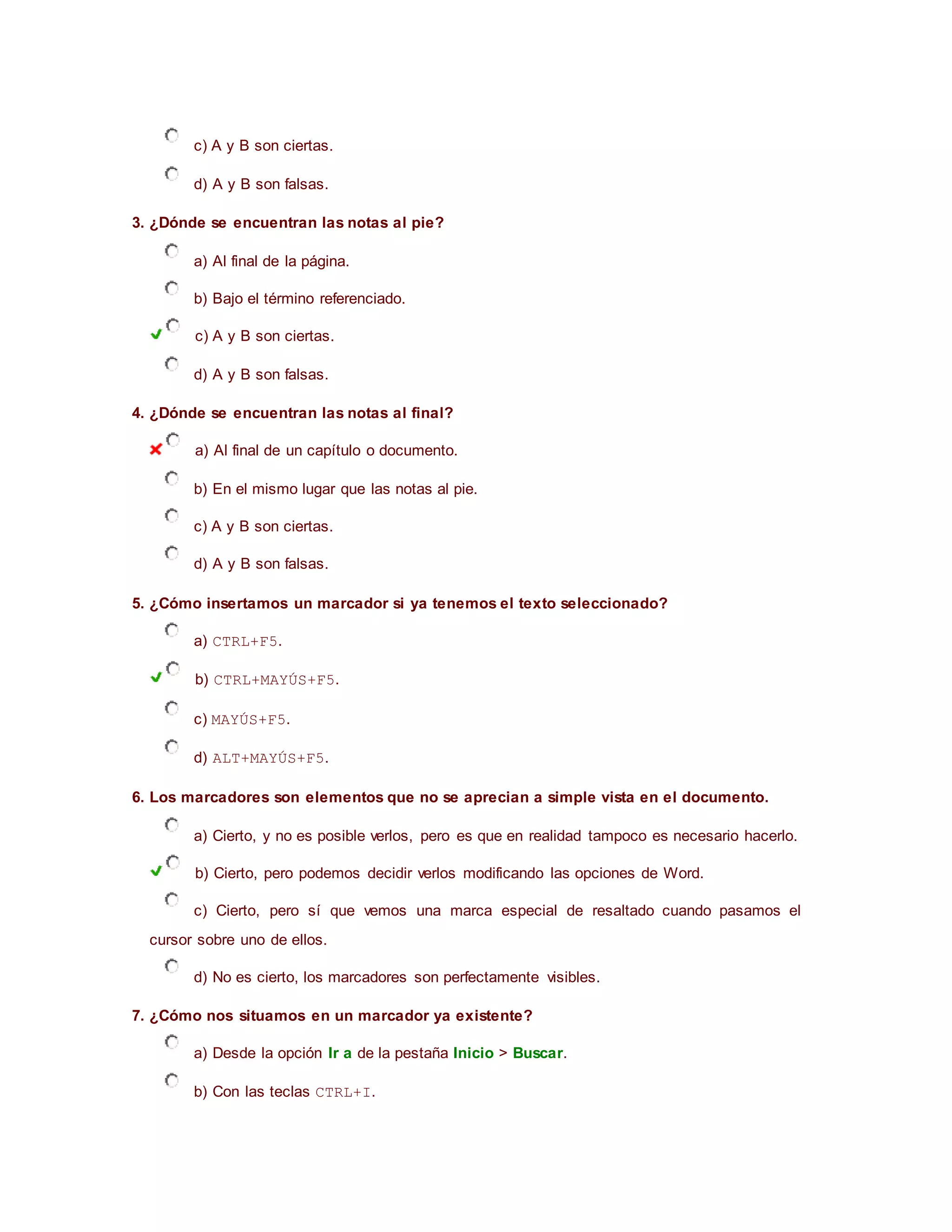 c) A y B son ciertas.
d) A y B son falsas.
3. ¿Dónde se encuentran las notas al pie?
a) Al final de la página.
b) Bajo el término referenciado.
c) A y B son ciertas.
d) A y B son falsas.
4. ¿Dónde se encuentran las notas al final?
a) Al final de un capítulo o documento.
b) En el mismo lugar que las notas al pie.
c) A y B son ciertas.
d) A y B son falsas.
5. ¿Cómo insertamos un marcador si ya tenemos el texto seleccionado?
a) CTRL+F5.
b) CTRL+MAYÚS+F5.
c) MAYÚS+F5.
d) ALT+MAYÚS+F5.
6. Los marcadores son elementos que no se aprecian a simple vista en el documento.
a) Cierto, y no es posible verlos, pero es que en realidad tampoco es necesario hacerlo.
b) Cierto, pero podemos decidir verlos modificando las opciones de Word.
c) Cierto, pero sí que vemos una marca especial de resaltado cuando pasamos el
cursor sobre uno de ellos.
d) No es cierto, los marcadores son perfectamente visibles.
7. ¿Cómo nos situamos en un marcador ya existente?
a) Desde la opción Ir a de la pestaña Inicio > Buscar.
b) Con las teclas CTRL+I.
 
