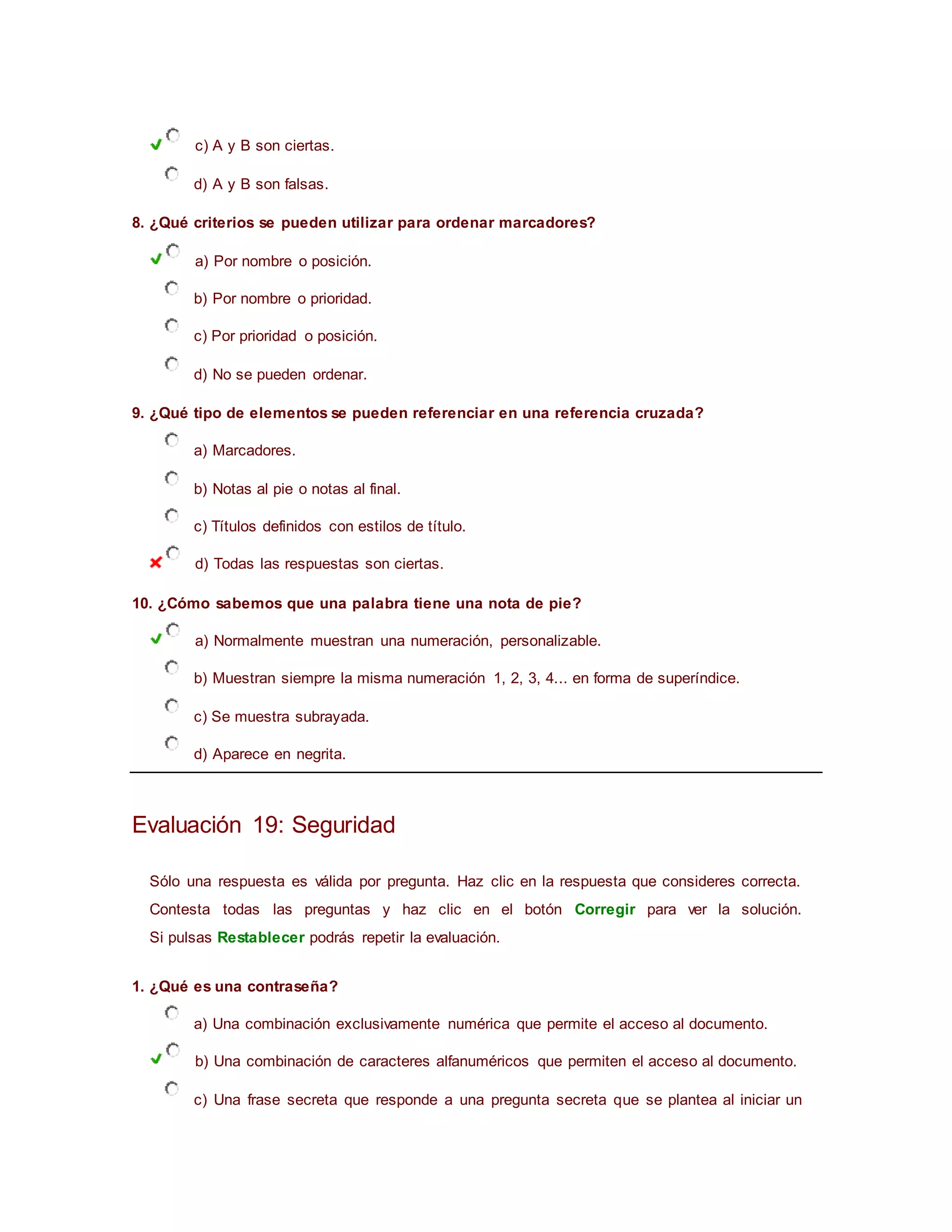 c) A y B son ciertas.
d) A y B son falsas.
8. ¿Qué criterios se pueden utilizar para ordenar marcadores?
a) Por nombre o posición.
b) Por nombre o prioridad.
c) Por prioridad o posición.
d) No se pueden ordenar.
9. ¿Qué tipo de elementos se pueden referenciar en una referencia cruzada?
a) Marcadores.
b) Notas al pie o notas al final.
c) Títulos definidos con estilos de título.
d) Todas las respuestas son ciertas.
10. ¿Cómo sabemos que una palabra tiene una nota de pie?
a) Normalmente muestran una numeración, personalizable.
b) Muestran siempre la misma numeración 1, 2, 3, 4... en forma de superíndice.
c) Se muestra subrayada.
d) Aparece en negrita.
Evaluación 19: Seguridad
Sólo una respuesta es válida por pregunta. Haz clic en la respuesta que consideres correcta.
Contesta todas las preguntas y haz clic en el botón Corregir para ver la solución.
Si pulsas Restablecer podrás repetir la evaluación.
1. ¿Qué es una contraseña?
a) Una combinación exclusivamente numérica que permite el acceso al documento.
b) Una combinación de caracteres alfanuméricos que permiten el acceso al documento.
c) Una frase secreta que responde a una pregunta secreta que se plantea al iniciar un
 
