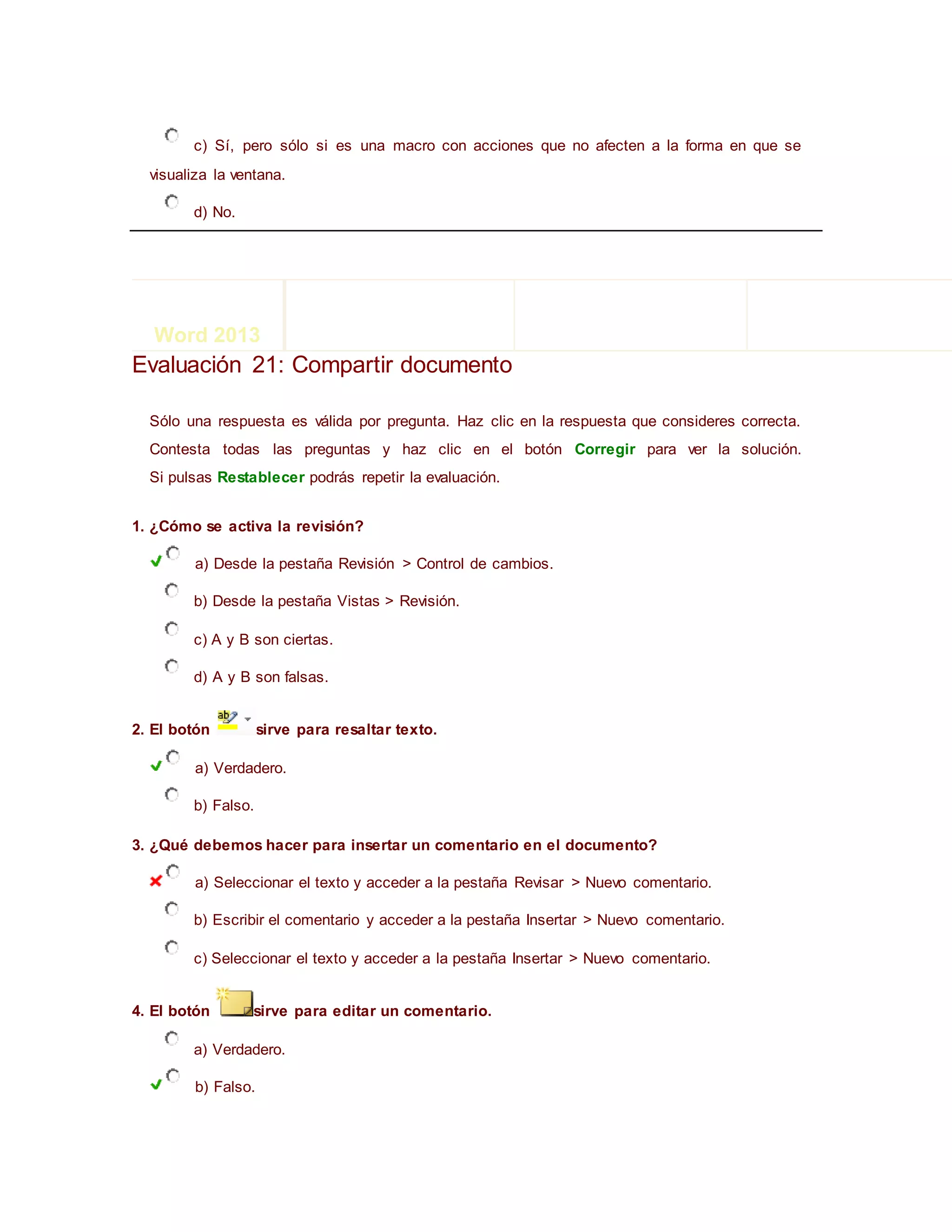 c) Sí, pero sólo si es una macro con acciones que no afecten a la forma en que se
visualiza la ventana.
d) No.
Evaluación 21: Compartir documento
Sólo una respuesta es válida por pregunta. Haz clic en la respuesta que consideres correcta.
Contesta todas las preguntas y haz clic en el botón Corregir para ver la solución.
Si pulsas Restablecer podrás repetir la evaluación.
1. ¿Cómo se activa la revisión?
a) Desde la pestaña Revisión > Control de cambios.
b) Desde la pestaña Vistas > Revisión.
c) A y B son ciertas.
d) A y B son falsas.
2. El botón sirve para resaltar texto.
a) Verdadero.
b) Falso.
3. ¿Qué debemos hacer para insertar un comentario en el documento?
a) Seleccionar el texto y acceder a la pestaña Revisar > Nuevo comentario.
b) Escribir el comentario y acceder a la pestaña Insertar > Nuevo comentario.
c) Seleccionar el texto y acceder a la pestaña Insertar > Nuevo comentario.
4. El botón sirve para editar un comentario.
a) Verdadero.
b) Falso.
Word 2013 << Índice >>
 