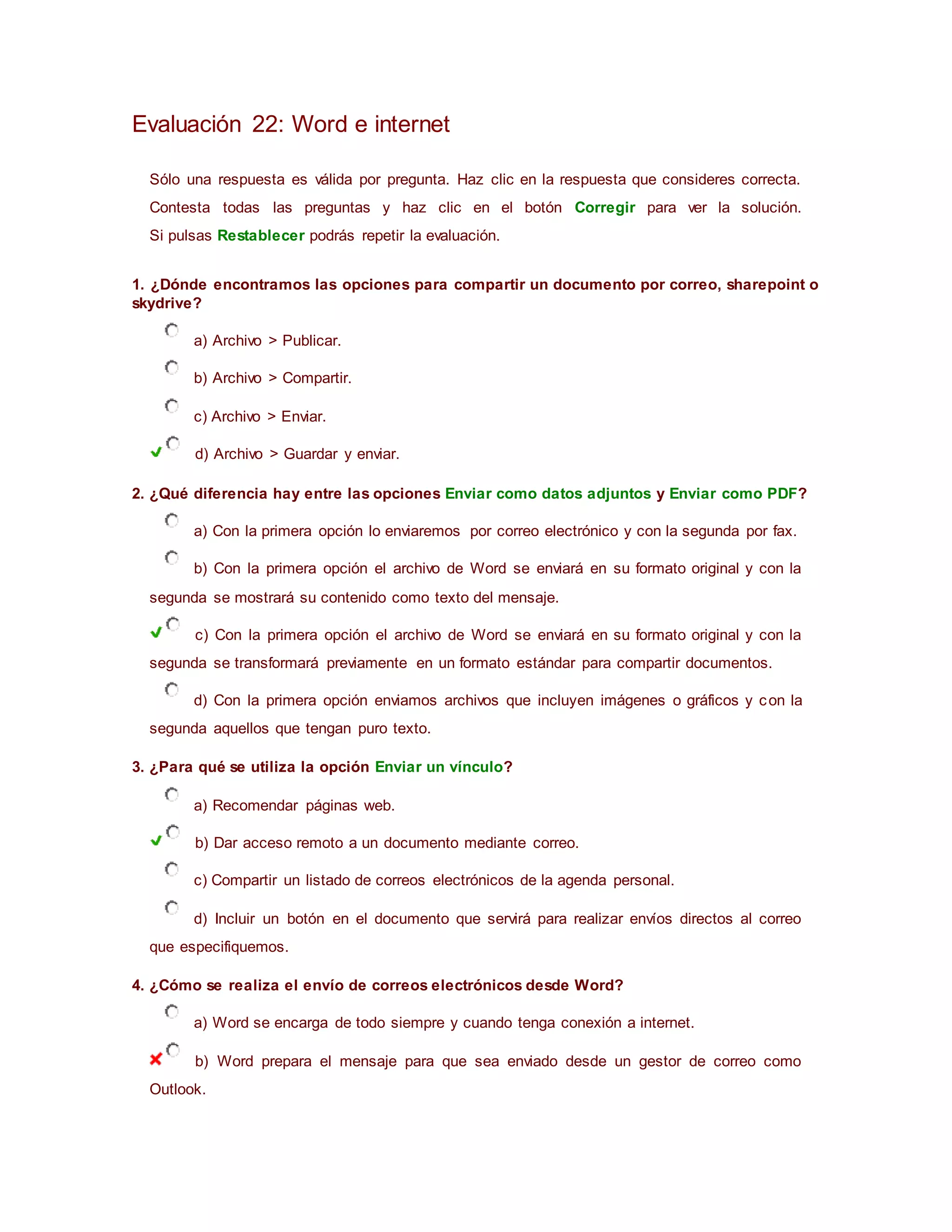 Evaluación 22: Word e internet
Sólo una respuesta es válida por pregunta. Haz clic en la respuesta que consideres correcta.
Contesta todas las preguntas y haz clic en el botón Corregir para ver la solución.
Si pulsas Restablecer podrás repetir la evaluación.
1. ¿Dónde encontramos las opciones para compartir un documento por correo, sharepoint o
skydrive?
a) Archivo > Publicar.
b) Archivo > Compartir.
c) Archivo > Enviar.
d) Archivo > Guardar y enviar.
2. ¿Qué diferencia hay entre las opciones Enviar como datos adjuntos y Enviar como PDF?
a) Con la primera opción lo enviaremos por correo electrónico y con la segunda por fax.
b) Con la primera opción el archivo de Word se enviará en su formato original y con la
segunda se mostrará su contenido como texto del mensaje.
c) Con la primera opción el archivo de Word se enviará en su formato original y con la
segunda se transformará previamente en un formato estándar para compartir documentos.
d) Con la primera opción enviamos archivos que incluyen imágenes o gráficos y con la
segunda aquellos que tengan puro texto.
3. ¿Para qué se utiliza la opción Enviar un vínculo?
a) Recomendar páginas web.
b) Dar acceso remoto a un documento mediante correo.
c) Compartir un listado de correos electrónicos de la agenda personal.
d) Incluir un botón en el documento que servirá para realizar envíos directos al correo
que especifiquemos.
4. ¿Cómo se realiza el envío de correos electrónicos desde Word?
a) Word se encarga de todo siempre y cuando tenga conexión a internet.
b) Word prepara el mensaje para que sea enviado desde un gestor de correo como
Outlook.
 