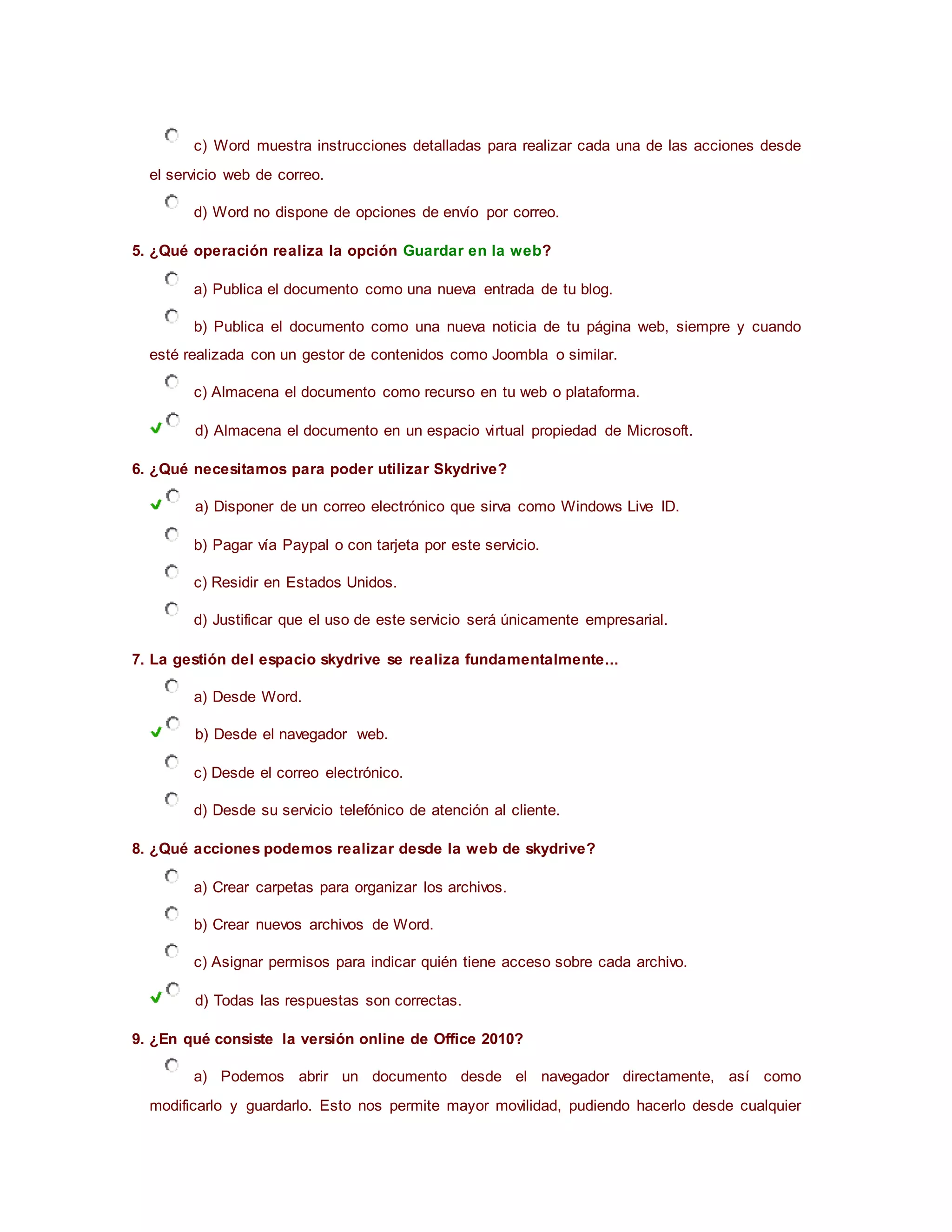 c) Word muestra instrucciones detalladas para realizar cada una de las acciones desde
el servicio web de correo.
d) Word no dispone de opciones de envío por correo.
5. ¿Qué operación realiza la opción Guardar en la web?
a) Publica el documento como una nueva entrada de tu blog.
b) Publica el documento como una nueva noticia de tu página web, siempre y cuando
esté realizada con un gestor de contenidos como Joombla o similar.
c) Almacena el documento como recurso en tu web o plataforma.
d) Almacena el documento en un espacio virtual propiedad de Microsoft.
6. ¿Qué necesitamos para poder utilizar Skydrive?
a) Disponer de un correo electrónico que sirva como Windows Live ID.
b) Pagar vía Paypal o con tarjeta por este servicio.
c) Residir en Estados Unidos.
d) Justificar que el uso de este servicio será únicamente empresarial.
7. La gestión del espacio skydrive se realiza fundamentalmente...
a) Desde Word.
b) Desde el navegador web.
c) Desde el correo electrónico.
d) Desde su servicio telefónico de atención al cliente.
8. ¿Qué acciones podemos realizar desde la web de skydrive?
a) Crear carpetas para organizar los archivos.
b) Crear nuevos archivos de Word.
c) Asignar permisos para indicar quién tiene acceso sobre cada archivo.
d) Todas las respuestas son correctas.
9. ¿En qué consiste la versión online de Office 2010?
a) Podemos abrir un documento desde el navegador directamente, así como
modificarlo y guardarlo. Esto nos permite mayor movilidad, pudiendo hacerlo desde cualquier
 