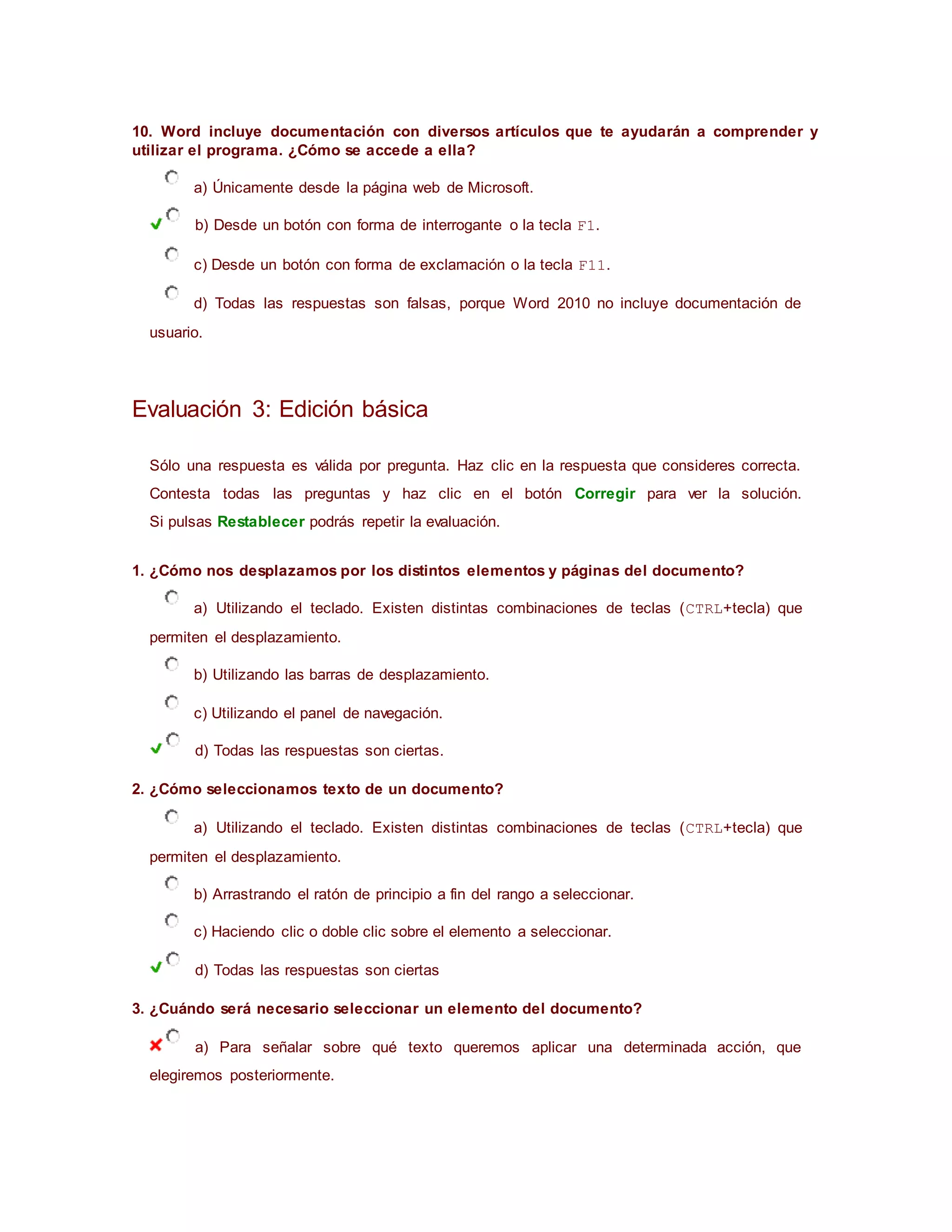 10. Word incluye documentación con diversos artículos que te ayudarán a comprender y
utilizar el programa. ¿Cómo se accede a ella?
a) Únicamente desde la página web de Microsoft.
b) Desde un botón con forma de interrogante o la tecla F1.
c) Desde un botón con forma de exclamación o la tecla F11.
d) Todas las respuestas son falsas, porque Word 2010 no incluye documentación de
usuario.
Evaluación 3: Edición básica
Sólo una respuesta es válida por pregunta. Haz clic en la respuesta que consideres correcta.
Contesta todas las preguntas y haz clic en el botón Corregir para ver la solución.
Si pulsas Restablecer podrás repetir la evaluación.
1. ¿Cómo nos desplazamos por los distintos elementos y páginas del documento?
a) Utilizando el teclado. Existen distintas combinaciones de teclas (CTRL+tecla) que
permiten el desplazamiento.
b) Utilizando las barras de desplazamiento.
c) Utilizando el panel de navegación.
d) Todas las respuestas son ciertas.
2. ¿Cómo seleccionamos texto de un documento?
a) Utilizando el teclado. Existen distintas combinaciones de teclas (CTRL+tecla) que
permiten el desplazamiento.
b) Arrastrando el ratón de principio a fin del rango a seleccionar.
c) Haciendo clic o doble clic sobre el elemento a seleccionar.
d) Todas las respuestas son ciertas
3. ¿Cuándo será necesario seleccionar un elemento del documento?
a) Para señalar sobre qué texto queremos aplicar una determinada acción, que
elegiremos posteriormente.
 