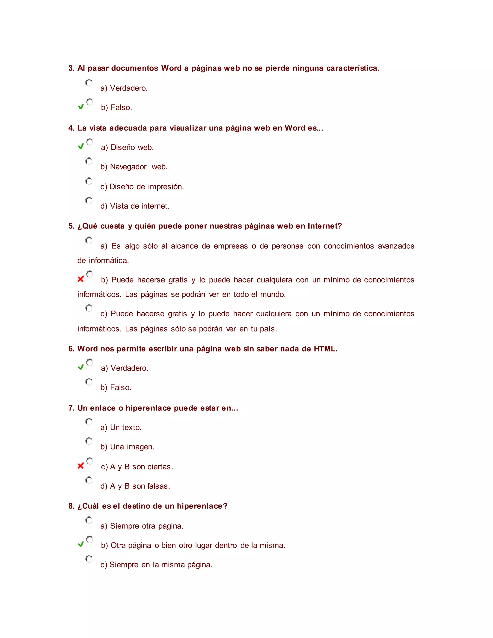 3. Al pasar documentos Word a páginas web no se pierde ninguna característica.
a) Verdadero.
b) Falso.
4. La vista adecuada para visualizar una página web en Word es...
a) Diseño web.
b) Navegador web.
c) Diseño de impresión.
d) Vista de internet.
5. ¿Qué cuesta y quién puede poner nuestras páginas web en Internet?
a) Es algo sólo al alcance de empresas o de personas con conocimientos avanzados
de informática.
b) Puede hacerse gratis y lo puede hacer cualquiera con un mínimo de conocimientos
informáticos. Las páginas se podrán ver en todo el mundo.
c) Puede hacerse gratis y lo puede hacer cualquiera con un mínimo de conocimientos
informáticos. Las páginas sólo se podrán ver en tu país.
6. Word nos permite escribir una página web sin saber nada de HTML.
a) Verdadero.
b) Falso.
7. Un enlace o hiperenlace puede estar en...
a) Un texto.
b) Una imagen.
c) A y B son ciertas.
d) A y B son falsas.
8. ¿Cuál es el destino de un hiperenlace?
a) Siempre otra página.
b) Otra página o bien otro lugar dentro de la misma.
c) Siempre en la misma página.
 