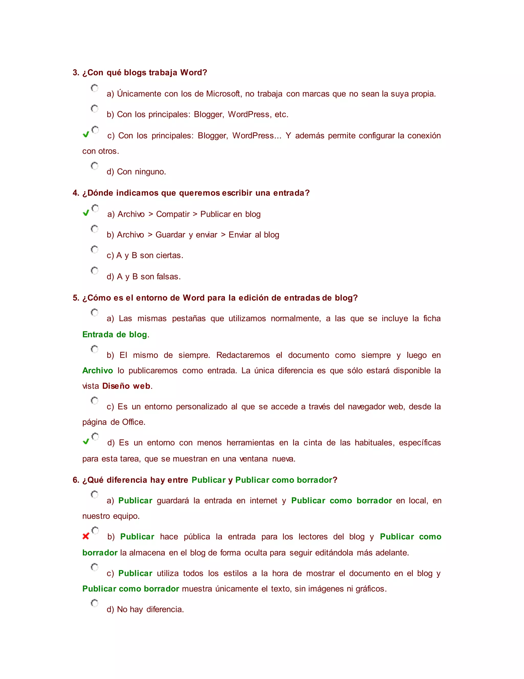 3. ¿Con qué blogs trabaja Word?
a) Únicamente con los de Microsoft, no trabaja con marcas que no sean la suya propia.
b) Con los principales: Blogger, WordPress, etc.
c) Con los principales: Blogger, WordPress... Y además permite configurar la conexión
con otros.
d) Con ninguno.
4. ¿Dónde indicamos que queremos escribir una entrada?
a) Archivo > Compatir > Publicar en blog
b) Archivo > Guardar y enviar > Enviar al blog
c) A y B son ciertas.
d) A y B son falsas.
5. ¿Cómo es el entorno de Word para la edición de entradas de blog?
a) Las mismas pestañas que utilizamos normalmente, a las que se incluye la ficha
Entrada de blog.
b) El mismo de siempre. Redactaremos el documento como siempre y luego en
Archivo lo publicaremos como entrada. La única diferencia es que sólo estará disponible la
vista Diseño web.
c) Es un entorno personalizado al que se accede a través del navegador web, desde la
página de Office.
d) Es un entorno con menos herramientas en la cinta de las habituales, específicas
para esta tarea, que se muestran en una ventana nueva.
6. ¿Qué diferencia hay entre Publicar y Publicar como borrador?
a) Publicar guardará la entrada en internet y Publicar como borrador en local, en
nuestro equipo.
b) Publicar hace pública la entrada para los lectores del blog y Publicar como
borrador la almacena en el blog de forma oculta para seguir editándola más adelante.
c) Publicar utiliza todos los estilos a la hora de mostrar el documento en el blog y
Publicar como borrador muestra únicamente el texto, sin imágenes ni gráficos.
d) No hay diferencia.
 