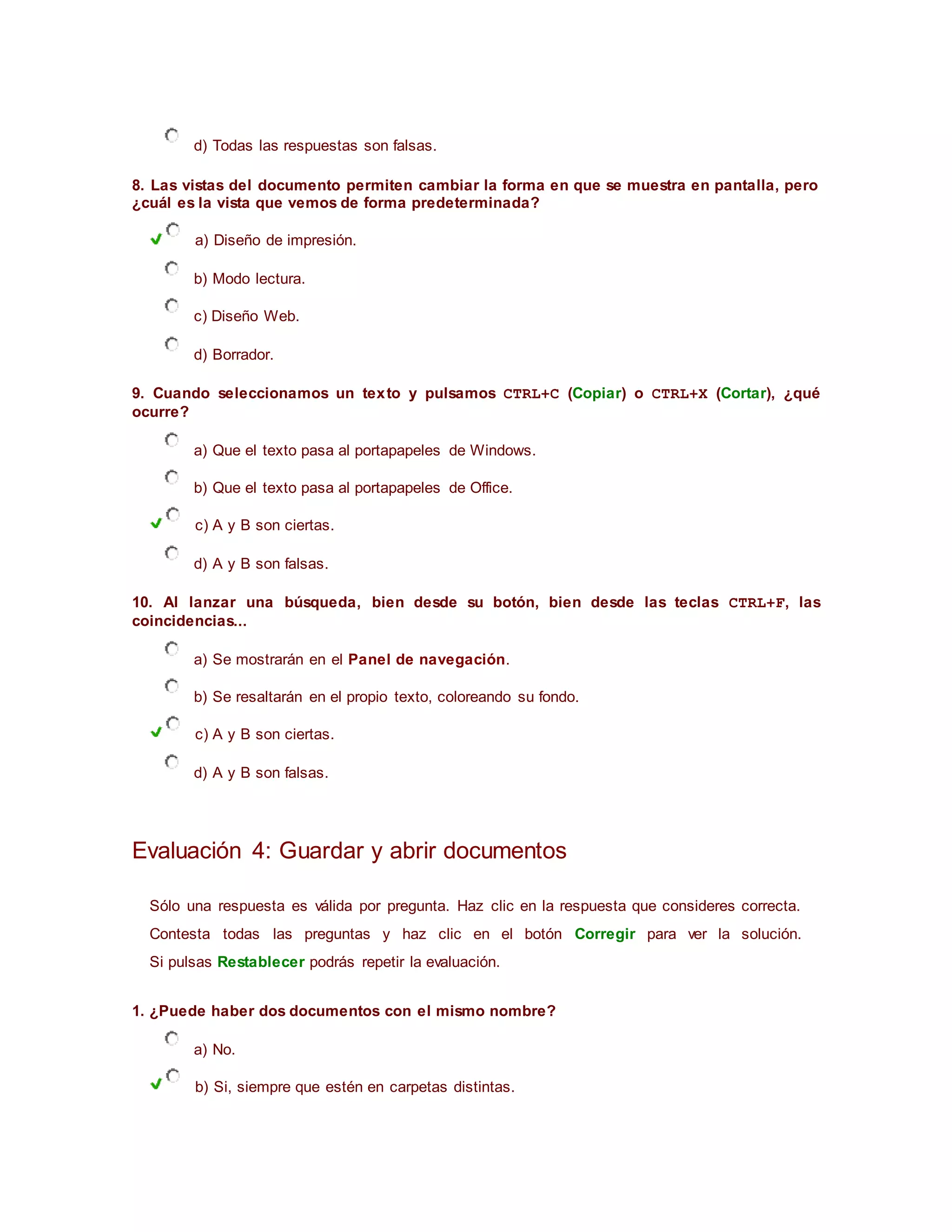 d) Todas las respuestas son falsas.
8. Las vistas del documento permiten cambiar la forma en que se muestra en pantalla, pero
¿cuál es la vista que vemos de forma predeterminada?
a) Diseño de impresión.
b) Modo lectura.
c) Diseño Web.
d) Borrador.
9. Cuando seleccionamos un texto y pulsamos CTRL+C (Copiar) o CTRL+X (Cortar), ¿qué
ocurre?
a) Que el texto pasa al portapapeles de Windows.
b) Que el texto pasa al portapapeles de Office.
c) A y B son ciertas.
d) A y B son falsas.
10. Al lanzar una búsqueda, bien desde su botón, bien desde las teclas CTRL+F, las
coincidencias...
a) Se mostrarán en el Panel de navegación.
b) Se resaltarán en el propio texto, coloreando su fondo.
c) A y B son ciertas.
d) A y B son falsas.
Evaluación 4: Guardar y abrir documentos
Sólo una respuesta es válida por pregunta. Haz clic en la respuesta que consideres correcta.
Contesta todas las preguntas y haz clic en el botón Corregir para ver la solución.
Si pulsas Restablecer podrás repetir la evaluación.
1. ¿Puede haber dos documentos con el mismo nombre?
a) No.
b) Si, siempre que estén en carpetas distintas.
 