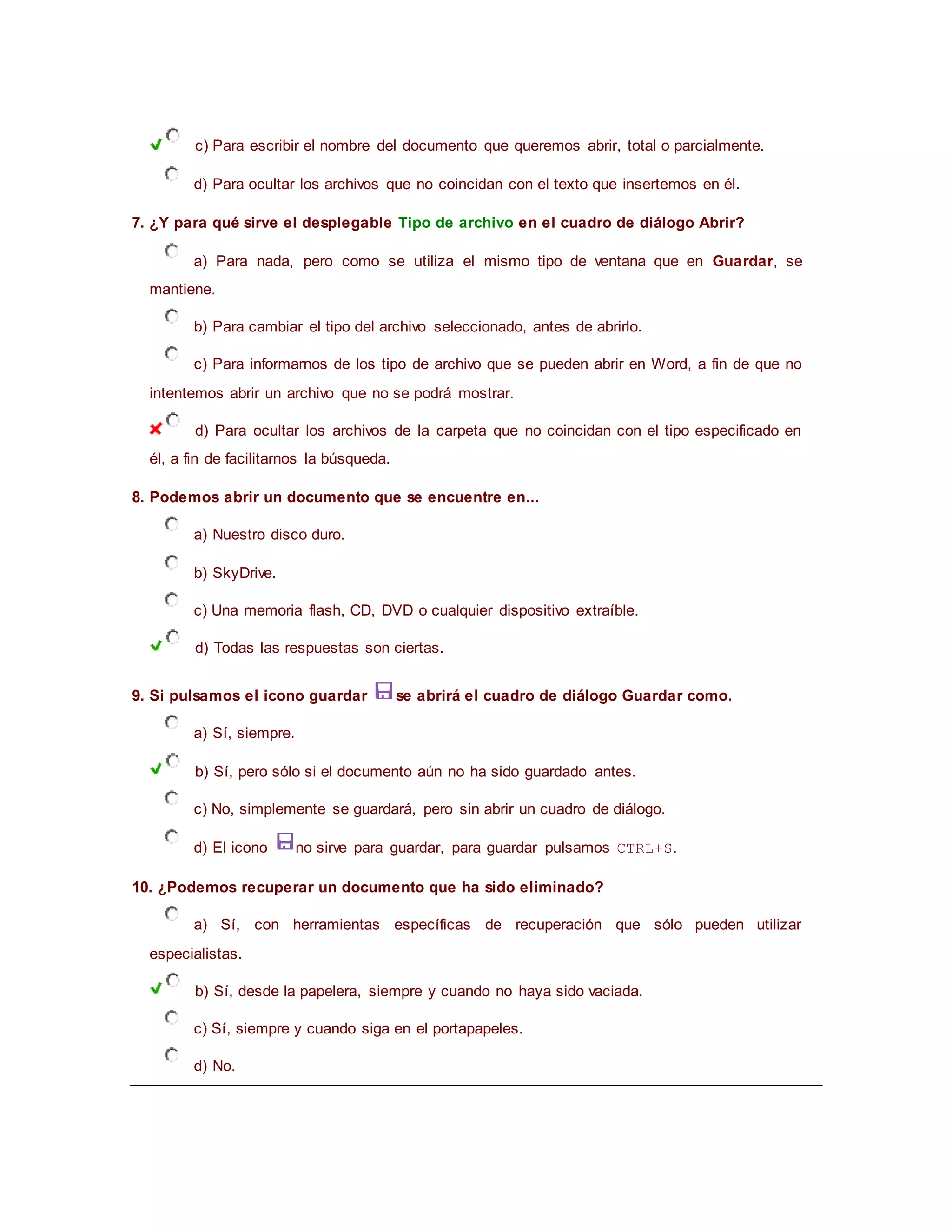 c) Para escribir el nombre del documento que queremos abrir, total o parcialmente.
d) Para ocultar los archivos que no coincidan con el texto que insertemos en él.
7. ¿Y para qué sirve el desplegable Tipo de archivo en el cuadro de diálogo Abrir?
a) Para nada, pero como se utiliza el mismo tipo de ventana que en Guardar, se
mantiene.
b) Para cambiar el tipo del archivo seleccionado, antes de abrirlo.
c) Para informarnos de los tipo de archivo que se pueden abrir en Word, a fin de que no
intentemos abrir un archivo que no se podrá mostrar.
d) Para ocultar los archivos de la carpeta que no coincidan con el tipo especificado en
él, a fin de facilitarnos la búsqueda.
8. Podemos abrir un documento que se encuentre en...
a) Nuestro disco duro.
b) SkyDrive.
c) Una memoria flash, CD, DVD o cualquier dispositivo extraíble.
d) Todas las respuestas son ciertas.
9. Si pulsamos el icono guardar se abrirá el cuadro de diálogo Guardar como.
a) Sí, siempre.
b) Sí, pero sólo si el documento aún no ha sido guardado antes.
c) No, simplemente se guardará, pero sin abrir un cuadro de diálogo.
d) El icono no sirve para guardar, para guardar pulsamos CTRL+S.
10. ¿Podemos recuperar un documento que ha sido eliminado?
a) Sí, con herramientas específicas de recuperación que sólo pueden utilizar
especialistas.
b) Sí, desde la papelera, siempre y cuando no haya sido vaciada.
c) Sí, siempre y cuando siga en el portapapeles.
d) No.
 