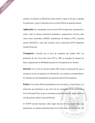 conjunto. En Internet se diferencian cuatro niveles o capas en las que se agrupan

los protocolos, y que se relacionan con los niveles OSI de la siguiente manera:


Aplicación: Se corresponde con los niveles OSI de aplicación, presentación y

sesión. Aquí se incluyen protocolos destinados a proporcionar servicios, tales

como correo electrónico (SMTP), transferencia de ficheros (FTP), conexión

remota (TELNET) y otros más recientes como el protocolo HTTP (Hypertext

Transfer Protocol).


Transporte: Coincide con el nivel de transporte del modelo OSI. Los

protocolos de este nivel, tales como TCP y UDP, se encargan de manejar los

datos y proporcionar la fiabilidad necesaria en el transporte de los mismos.


Internet: Es el nivel de red del modelo OSI. Incluye al protocolo IP, que se

encarga de enviar los paquetes de información a sus destinos correspondientes.

Es utilizado con esta finalidad por los protocolos del nivel de transporte.


Enlace: Los niveles OSI correspondientes son el de enlace y el nivel físico. Los

protocolos que pertenecen a este nivel son los encargados de la transmisión a

través del medio físico al que se encuentra conectado cada host, como puede ser

una línea punto a punto o una red Ethernet.


El TCP/IP necesita funcionar sobre algún tipo de red o de medio físico que

proporcione sus propios protocolos para el nivel de enlace de Internet. Por este
 