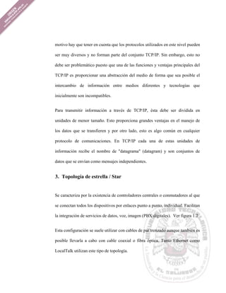 motivo hay que tener en cuenta que los protocolos utilizados en este nivel pueden

ser muy diversos y no forman parte del conjunto TCP/IP. Sin embargo, esto no

debe ser problemático puesto que una de las funciones y ventajas principales del

TCP/IP es proporcionar una abstracción del medio de forma que sea posible el

intercambio de información entre medios diferentes y tecnologías que

inicialmente son incompatibles.


Para transmitir información a través de TCP/IP, ésta debe ser dividida en

unidades de menor tamaño. Esto proporciona grandes ventajas en el manejo de

los datos que se transfieren y por otro lado, esto es algo común en cualquier

protocolo de comunicaciones. En TCP/IP cada una de estas unidades de

información recibe el nombre de "datagrama" (datagram) y son conjuntos de

datos que se envían como mensajes independientes.


3. Topología de estrella / Star


Se caracteriza por la existencia de controladores centrales o conmutadores al que

se conectan todos los dispositivos por enlaces punto a punto, individual. Facilitan

la integración de servicios de datos, voz, imagen (PBX digitales). Ver figura 1.2


Esta configuración se suele utilizar con cables de par trenzado aunque también es

posible llevarla a cabo con cable coaxial o fibra óptica. Tanto Ethernet como

LocalTalk utilizan este tipo de topología.
 