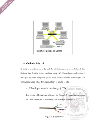 Figura1.2 Topología de Estrella




   4. Cableado de la red

El cable es el medio a través del cual fluye la información a través de la red. Hay

distintos tipos de cable de uso común en redes LAN. Una red puede utilizar uno o

más tipos de cable, aunque el tipo de cable utilizado siempre estará sujeto a la

topología de la red, el tipo de red que utiliza y el tamaño de ésta.


       a. Cable de par trenzado sin blindaje (UTP)


       Este tipo de cable es el más utilizado. Ver Figura 1.3. Una de las desventajas

       del cable UTP es que es susceptible a las interferencias eléctricas.




                                  Figura 1.3 Cable UTP
 