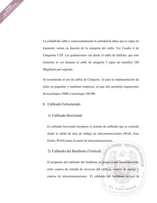 La calidad del cable y consecuentemente la cantidad de datos que es capaz de

transmitir varían en función de la categoría del cable. Ver Cuadro 6 de

Categorías UTP. Las graduaciones van desde el cable de teléfono, que solo

transmite la voz humana al cable de categoría 5 capaz de transferir 100

Megabytes por segundo.


Se recomienda el uso de cables de Categoría 5e para la implementación de

redes en pequeñas y medianas empresas, ya que éste permitirá migraciones

de tecnologías 10Mb a tecnología 100 Mb.


b. Cableado Estructurado


   1) Cableado Horizontal


   El cableado horizontal incorpora el sistema de cableado que se extiende

   desde la salida de área de trabajo de telecomunicaciones (Work Area

   Outlet, WAO) hasta el cuarto de telecomunicaciones.


   2) Cableado del Backbone (Vertical)


   El propósito del cableado del backbone es proporcionar interconexiones

   entre cuartos de entrada de servicios del edificio, cuartos de equipo y

   cuartos de telecomunicaciones. El cableado del backbone incluye la
 