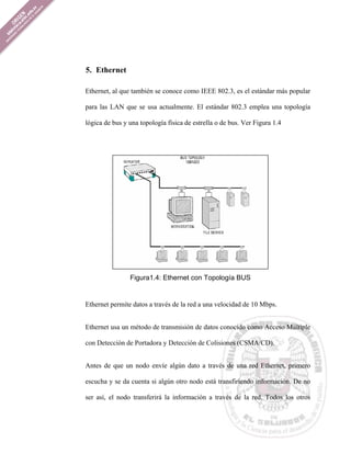5. Ethernet

Ethernet, al que también se conoce como IEEE 802.3, es el estándar más popular

para las LAN que se usa actualmente. El estándar 802.3 emplea una topología

lógica de bus y una topología física de estrella o de bus. Ver Figura 1.4




                Figura1.4: Ethernet con Topología BUS


Ethernet permite datos a través de la red a una velocidad de 10 Mbps.


Ethernet usa un método de transmisión de datos conocido como Acceso Múltiple

con Detección de Portadora y Detección de Colisiones (CSMA/CD).


Antes de que un nodo envíe algún dato a través de una red Ethernet, primero

escucha y se da cuenta si algún otro nodo está transfiriendo información. De no

ser así, el nodo transferirá la información a través de la red. Todos los otros
 