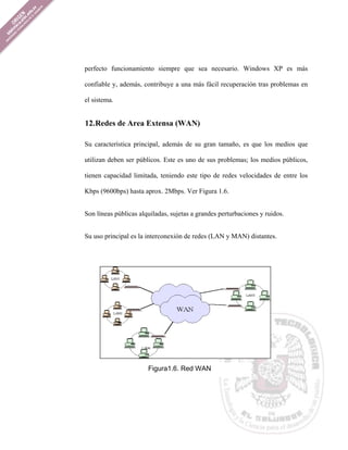 perfecto funcionamiento siempre que sea necesario. Windows XP es más

confiable y, además, contribuye a una más fácil recuperación tras problemas en

el sistema.


12. Redes de Area Extensa (WAN)

Su característica principal, además de su gran tamaño, es que los medios que

utilizan deben ser públicos. Este es uno de sus problemas; los medios públicos,

tienen capacidad limitada, teniendo este tipo de redes velocidades de entre los

Kbps (9600bps) hasta aprox. 2Mbps. Ver Figura 1.6.


Son líneas públicas alquiladas, sujetas a grandes perturbaciones y ruidos.


Su uso principal es la interconexión de redes (LAN y MAN) distantes.




                       Figura1.6. Red WAN
 