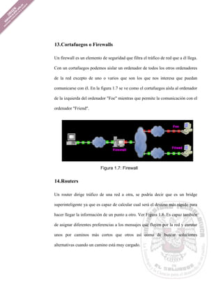 13. Cortafuegos o Firewalls

Un firewall es un elemento de seguridad que filtra el tráfico de red que a él llega.

Con un cortafuegos podemos aislar un ordenador de todos los otros ordenadores

de la red excepto de uno o varios que son los que nos interesa que puedan

comunicarse con él. En la figura 1.7 se ve como el cortafuegos aísla al ordenador

de la izquierda del ordenador "Foe" mientras que permite la comunicación con el

ordenador "Friend".




                           Figura 1.7: Firewall


14. Routers

Un router dirige tráfico de una red a otra, se podría decir que es un bridge

superinteligente ya que es capaz de calcular cual será el destino más rápido para

hacer llegar la información de un punto a otro. Ver Figura 1.8. Es capaz también

de asignar diferentes preferencias a los mensajes que fluyen por la red y enrutar

unos por caminos más cortos que otros así como de buscar soluciones

alternativas cuando un camino está muy cargado.
 
