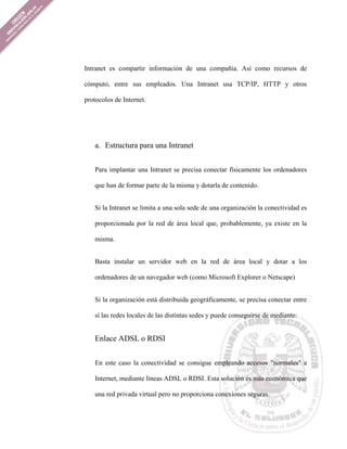 Intranet es compartir información de una compañía. Así como recursos de

cómputo, entre sus empleados. Una Intranet usa TCP/IP, HTTP y otros

protocolos de Internet.




   a. Estructura para una Intranet


   Para implantar una Intranet se precisa conectar físicamente los ordenadores

   que han de formar parte de la misma y dotarla de contenido.


   Si la Intranet se limita a una sola sede de una organización la conectividad es

   proporcionada por la red de área local que, probablemente, ya existe en la

   misma.


   Basta instalar un servidor web en la red de área local y dotar a los

   ordenadores de un navegador web (como Microsoft Explorer o Netscape)


   Si la organización está distribuida geográficamente, se precisa conectar entre

   sí las redes locales de las distintas sedes y puede conseguirse de mediante:


   Enlace ADSL o RDSI


   En este caso la conectividad se consigue empleando accesos "normales" a

   Internet, mediante líneas ADSL o RDSI. Esta solución es más económica que

   una red privada virtual pero no proporciona conexiones seguras.
 