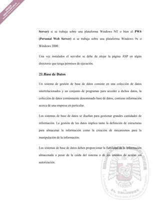 Server) si se trabaja sobre una plataforma Windows NT o bien el PWS

(Personal Web Server) si se trabaja sobre una plataforma Windows 9x o

Windows 2000.


Una vez instalados el servidor se debe de alojar la página ASP en algún

directorio que tenga permisos de ejecución.


21. Base de Datos

Un sistema de gestión de base de datos consiste en una colección de datos

interrelacionados y un conjunto de programas para acceder a dichos datos, la

colección de datos comúnmente denominado base de datos, contiene información

acerca de una empresa en particular.


Los sistemas de base de datos se diseñan para gestionar grandes cantidades de

información. La gestión de los datos implica tanto la definición de estructuras

para almacenar la información como la creación de mecanismos para la

manipulación de la información.


Los sistemas de base de datos deben proporcionar la fiabilidad de la información

almacenada a pesar de la caída del sistema o de los intentos de acceso sin

autorización.
 