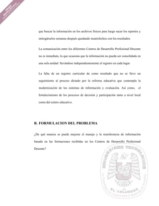 que buscar la información en los archivos físicos para luego sacar los reportes y

   entregárselos semanas después quedando insatisfechos con los resultados.


   La comunicación entre los diferentes Centros de Desarrollo Profesional Docente

   no es inmediata, lo que ocasiona que la información no pueda ser consolidada en

   una sola unidad llevándose independientemente el registro en cada lugar.


   La falta de un registro curricular da como resultado que no se lleve un

   seguimiento al proceso dictado por la reforma educativa que contempla la

   modernización de los sistemas de información y evaluación. Así como,           el

   fortalecimiento de los procesos de decisión y participación tanto a nivel local

   como del centro educativo.




B. FORMULACION DEL PROBLEMA


¿De qué manera se puede mejorar el manejo y la transferencia de información

basada en las formaciones recibidas en los Centros de Desarrollo Profesional

Docente?
 