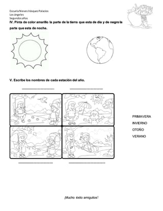 EscuelaNievesVásquezPalacios
Los ángeles
Segundosaños
IV. Pinta de color amarillo la parte de la tierra que esta de día y de negro la
parte que esta de noche.
V. Escribe los nombres de cada estación del año.
------------------------------- --------------------------------
PRIMAVERA
INVIERNO
OTOÑO
VERANO
--------------------------------- -----------------------------------
¡Mucho éxito amiguitos!
 