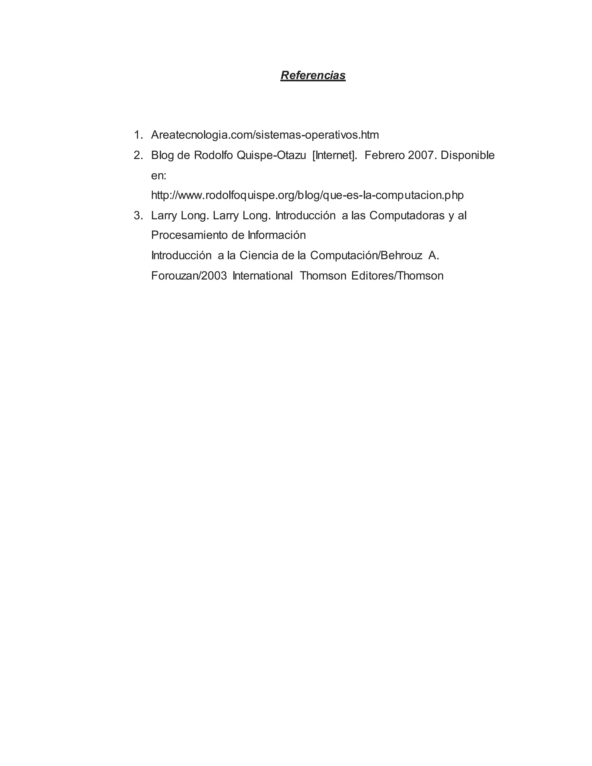 Referencias
1. Areatecnologia.com/sistemas-operativos.htm
2. Blog de Rodolfo Quispe-Otazu [Internet]. Febrero 2007. Disponible
en:
http://www.rodolfoquispe.org/blog/que-es-la-computacion.php
3. Larry Long. Larry Long. Introducción a las Computadoras y al
Procesamiento de Información
Introducción a la Ciencia de la Computación/Behrouz A.
Forouzan/2003 International Thomson Editores/Thomson
 